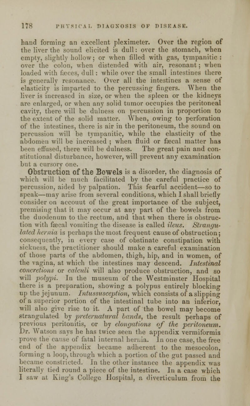 hand forming an excellent pleximeter. Over the region of the liver the sound elicited is dull: over the stomach, when empty, slightly hollow; or when filled with gas, tympanitic: over the colon, when distended with air, resonant; when loaded with faeces, dull: while over the small intestines there is generally resonance. Over all the intestines a sense of elasticity is imparted to the percussing fingers. When the liver is increased in size, or when the spleen or the kidneys are enlarged, or when any solid tumor occupies the peritoneal cavity, there will be dulness on percussion in proportion to the extent of the solid matter. When, owing to perforation of the intestines, there is air in the peritoneum, the sound on percussion will be tympanitic, while the elasticity of the abdomen will be increased ; when fluid or faecal matter haa been effused, there will be dulness. The great pain and con- stitutional disturbance, however, will prevent any examination but a cursory one. Obstruction of the Bowels is a disorder, the diagnosis of which will be much facilitated by the careful practice of percussion, aided by palpation. This fearful accident—so to speak—may arise from several conditions, which I shall briefly consider on accouut of the great importance of the subject, premising that it may occur at any part of the bowels from the duodenum to the rectum, and that when there is obstruc- tion with faecal vomiting the disease is called ileus. Strangu- lated liernia is perhaps the most frequent cause of obstruction; consequently, in every case of obstinate constipation with sickness, the practitioner should make a careful examination of those parts of the abdomen, thigh, hip, and in women, of the vagina, at which the intestines may descend. Intestinal concretions or calculi will also produce obstruction, and so will polypi. In the museum of the Westminster Hospital there is a preparation, showing a polypus entirely blocking up the jejunum. Intussusception, which consists of a slipping of a superior portion of the intestinal tube into an inferior, will also give rise to it. A part of the bowel may become strangulated by preternatural hands, the result perhaps of previous peritonitis, or by elongations of the peritoneum. Dr. Watson says he has twice seen the appendix vermiformis prove the cause of fatal internal hernia. In one case, the free end of the appendix became adherent to the mesocolon, forming a loop, through which a portion of the gut passed and became constricted. In the other instance the appendix was literally tied round a piece of the intestine. In a case which I saw at King's College Hospital, a diverticulum from the