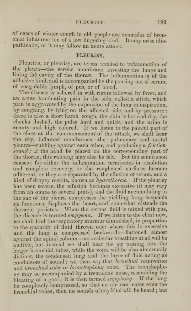 PLEURISY. 133 of cases of winter cough in old people are examples of bron- chial inflammation of a low lingering kind. It may arise idio- pathically, or it may follow an acute attack. PLEURISY. Pleuritis, or pleurisy, are terms applied to inflammation of the pleura—the serous membrane investing the lungs and lining the cavity of the thorax. The inflammation is of the adhesive kind, and is accompanied by the pouring out of serum, of coagulable lymph, of pus, or of blood. The disease is ushered in with rigors followed by fever, and an acute lancinating pain in the side, called a stitch, which pain is aggravated by the expansion of the lung in inspiration, by coughing, by lying on the affected side, and by pressure : there is also a short harsh cough, the skin is hot and dry, the cheeks flushed, the pulse hard and quick, and the urine is scanty and hi«;h colored. If we listen to the painful part of the chest at the commencement of the attack, we shall hear the dry, inflamed membranes—the pulmonary and costal pleura—rubbing against each other, and producing a friction- sound; if the hand be placed on the corresponding part of the thorax, this rubbing may also be felt. But the sound soon ceases; for either the inflammation terminates in resolution and complete recovery, or the roughened surfaces become adherent, or they are sepai-ated by the effusion of serum, and a kind of dropsy results, known as liydrotliorax. If the pleurisy has been severe, the effusion becomes excessive (it may vary from an ounce to several pints), and the fluid accumulating in the sac of the pleura compresses the yielding lung, suspends its functions, displaces the heart, and somewhat distends the thoracic parietes. When the serous fluid is mixed with pus, the disease is termed empyema. If we listen to the chest now, we shall find the respiratory murmur diminished, in proportion to the quantity of fluid thrown out: where this is excessive and the lung is compressed backwards—flattened almost against the spinal column—no vesicular breathing at all will be audible, but instead we shall hear the air passing into the larger bronchial tubes, while the voice will be also abnormally distinct, the condensed lung and the layer of fluid acting as conductors of sound; we then say that bronchial respiration and bronchial voice or bronchophony exist. The bronchopho- ny may be accompanied by a tremulous noise, resembling the bleating of a goat; it is then termed osgophony. If the lung be completelycompressed, so that no air can enter even the bronchial tubes, then no sounds of any kind will be heard ; but