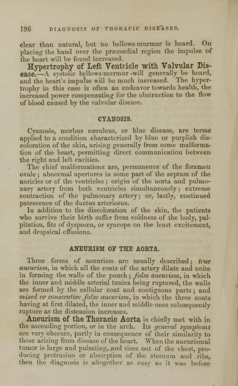 clear than natural, but no bellows-murmur is heard. On placing the hand over the precordial region the impulse of the heart will be found increased. Hypertrophy of Left Ventricle with Valvular Dis- ease.—A systolic bellows-murmur -will generally be heard, and the heart's impulse will be much increased. The hyper- trophy in this case is often an endeavor towards health, the increased power compensating for the obstruction to the flow of blood caused by the valvular disease. CYANOSIS. Cyanosis, morbus cseruleus, or blue disease, are terms applied to a condition characterized by blue or purplish dis- coloration of the skin, arising generally from some malforma- tion of the heart, permitting direct communication between the right and left cavities. The chief malformations are, permanence of the foramen ovale ; abnormal apertures in some part of the septum of the auricles or of the ventricles ; origin of the aorta and pulmo- nary artery from both ventricles simultaneously; extreme contraction of the pulmonary artery; or, lastly, continued patescence of the ductus arteriosus. In addition to the discoloration of the skin, the patients who survive their birth suffer from coldness of the body, pal- pitation, fits of dyspnoea, or syncope on the least excitement, and dropsical effusions. ANEURISM OF THE AORTA. Three forms of aneurism are usually described; true aneurism, in which all the coats of the artery dilate and unite in forming the walls of the pouch ; false aneurism, in which the inner and middle arterial tunics being ruptured, the walls are formed by the cellular coat and contiguous parts ; and mixed or consecutive false aneurism, in which the three coats having at first dilated, the inner and middle ones subsequently rupture as the distension increases. Aneurism of the Thoracic Aorta is chiefly met with in the ascending portion, or in the arch. Its general symptoms are very obscure, partly in consequence of their similarity to those arising from disease of the heart. When the aneurismal tumor is large and pulsating, and rises out of the chest, pro- ducing protrusion or absorption of the sternum and ribs, then the diagnosis is altogether as easy as it, was before