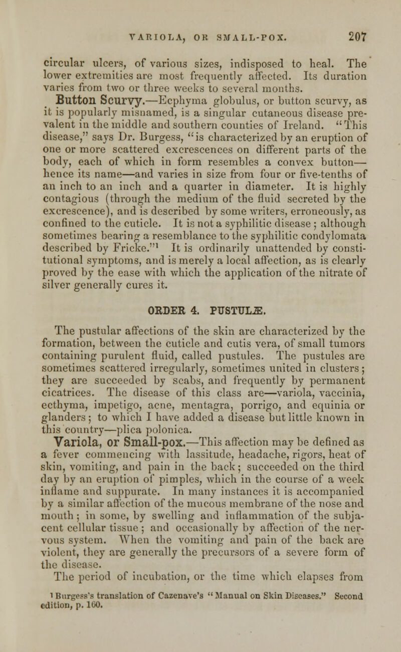 circular ulcers, of various sizes, indisposed to heal. The lower extremities are most frequently affected. Its duration varies from two or three weeks to several months. Button Scurvy.—Ecphyma globulus, or button scurvy, as it is popularly misnamed, is a singular cutaneous disease pre- valent in the middle and southern counties of Ireland. This disease, says Dr. Burgess, is characterized by an eruption of one or more scattered excrescences on different parts of the body, each of which in form resembles a convex button— hence its name—and varies in size from four or five-tenths of an inch to an inch and a quarter in diameter. It is highly contagious (through the medium of the fluid secreted by the excrescence), and is described by some writers, erroneously, as confined to the cuticle. It is not a syphilitic disease ; although sometimes bearing a resemblance to the syphilitic condylomata described by Fricke.1 It is ordinarily unattended by consti- tutional symptoms, and is merely a local affection, as is clearly proved by the ease with which the application of the nitrate of silver generally cures it. ORDER 4. PUSTULE. The pustular affections of the skin are characterized by the formation, between the cuticle and cutis vera, of small tumors containing purulent fluid, called pustules. The pustules are sometimes scattered irregularly, sometimes united in clusters; they are succeeded by scabs, and frequently by permanent cicatrices. The disease of this class are—variola, vaccinia, ecthyma, impetigo, acne, mentagra, porrigo, and equinia or glanders; to which I have added a disease but little known in this country—plica poloniea. Variola, Or Small-pox.—This affection may be defined as a fever commencing with lassitude, headache, rigors, heat of skin, vomiting, and pain in the back; succeeded on the third day by an eruption of pimples, which in the course of a week inflame and suppurate. In many instances it is accompanied by a similar affection of the mucous membrane of the nose and mouth ; in some, by swelling and inflammation of the subja- cent cellular tissue ; and occasionally by affection of the ner- vous system. When the vomiting and pain of the back are violent, they are generally the precursors of a severe form of the disease. The period of incubation, or the time which elapses from i Burgess's translation of Cazenave's  Manual on Skin Diseases. Second edition, p. 100.