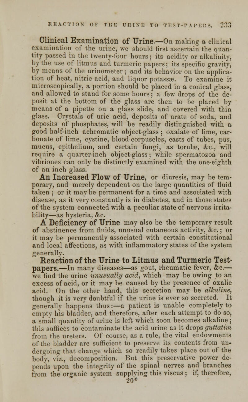 Clinical Examination of Urine.—On making a clinical examination of the urine, we should lirst ascertain the quan- tity passed in the twenty-four hours; its acidity or alkalinity, by the use of litmu3 and turmeric papers; its specific gravity, by means of the urinometer; and its behavior on the applica- tion of heat, nitric acid, and liquor potassae. To examine it microscopically, a portion should be placed in a conical glass, and allowed to stand for some hours; a few drops of the de- posit at the bottom of the glass are then to be placed by means of a pipette on a glass slide, and covered with thin glass. Crystals of uric acid, deposits of urate of soda, and deposits of phosphates, will be readily distinguished with a good half-inch achromatic object-glass ; oxalate of lime, car- bonate of lime, cystine, blood-corpuscles, casts of tubes, pus, mucus, epithelium, and certain fungi, as torula?, &c, will require a quarter-inch object-glass; while spermatozoa and vibriones can only be distinctly examined with the one-eighth of an inch glass. An Increased Flow of Urine, or diuresis, may be tem- porary, and merely dependent on the large quantities of fluid taken ; or it may be permanent for a time and associated with disease, as it very constantly is in diabetes, and in those states of the system connected with a peculiar state of nervous irrita- bility—as hysteria, &c. A Deficiency of Urine may also be the temporary result of abstinence from fluids, unusual cutaneous activity, &c.; or it may be permanently associated with certain constitutional and local affections, as with inflammatory states of the system generally. Reaction of the Urine to Litmus and Turmeric Test- papers.—In many diseases—as gout, rheumatic fever, &c.— we find the urine unusually acid, which may be owing to an excess of acid, or it may be caused by the presence of oxalic acid. On the other hand, this secretion may be alkaline, though it is very doubtful if the urine is ever so secreted. It generally happens thus:—a patient is unable completely to empty his bladder, and therefore, after each attempt to do so, a small quantity of urine is left which soon becomes alkaline; tliis suffices to contaminate the acid urine as it drops gnttatim from the ureters. Of course, as a rule, the vital endowments of the bladder are sufficient to preserve its contents from un- dergoing that change which so readily takes place out of the body, viz., decomposition. But this preservative power de- pends upon the integrity of the spinal nerves and branches from the organic svstem supplying this viscus ; if, therefore, 20*