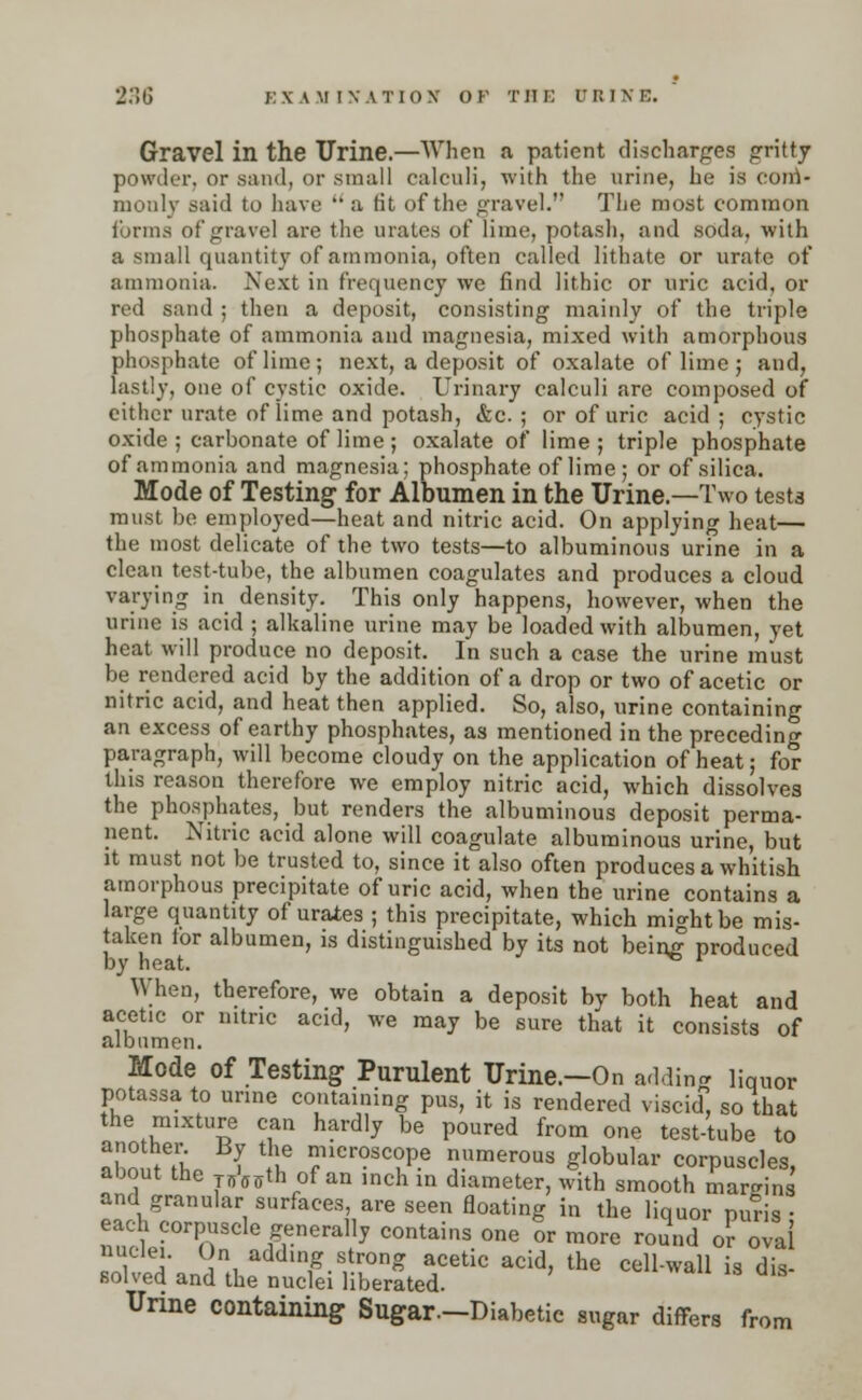 Gravel in the Urine.—When a patient discharges gritty powder, or sand, or small calculi, with the urine, he is com- monly said to have  a tit of the gravel. The most common forms of gravel are the urates of lime, potash, and soda, with a small quantity of ammonia, often called lithate or urate of ammonia. Next in frequency we find lithic or uric acid, or red sand ; then a deposit, consisting mainly of the triple phosphate of ammonia and magnesia, mixed with amorphous phosphate of lime; next, a deposit of oxalate of lime; and, lastly, one of cystic oxide. Urinary calculi are composed of either urate of iime and potash, &c. ; or of uric acid ; cystic oxide ; carbonate of lime; oxalate of lime; triple phosphate of ammonia and magnesia; phosphate of lime; or of silica. Mode of Testing for Albumen in the Urine.—Two tests must be employed—heat and nitric acid. On applying heat— the most delicate of the two tests—to albuminous urine in a clean test-tube, the albumen coagulates and produces a cloud varying in density. This only happens, however, when the urine is acid ; alkaline urine may be loaded with albumen, yet heat will produce no deposit. In such a case the urine must be rendered acid by the addition of a drop or two of acetic or nitric acid, and heat then applied. So, also, urine containing an excess of earthy phosphates, as mentioned in the preceding- paragraph, will become cloudy on the application of heat; for this reason therefore we employ nitric acid, which dissolves the phosphates, but renders the albuminous deposit perma- nent. Nitric acid alone will coagulate albuminous urine, but it must not be trusted to, since it also often produces a whitish amorphous precipitate of uric acid, when the urine contains a large quantity of urates ; this precipitate, which might be mis- taken tor albumen, is distinguished by its not being produced by heat. When, therefore, we obtain a deposit by both heat and acetic or nitric acid, we may be sure that it consists of albumen. Mode of Testing Purulent Urine.—On adding liquor potassa to urine containing pus, it is rendered viscid, so that the mixture can hardly be poured from one test-tube to 22a. ? *5? microsc°Pe numerous globular corpuscles, about the p>ffffth of an inch in diameter, with smooth margins and granular surfaces, are seen floating in the liquor puris • each corpuscle generally contains one or more round or oval nuclei. On adding strong acetic acid, the cell-wall is dis- solved and the nuclei liberated. Urine containing Sugar—Diabetic sugar differs from