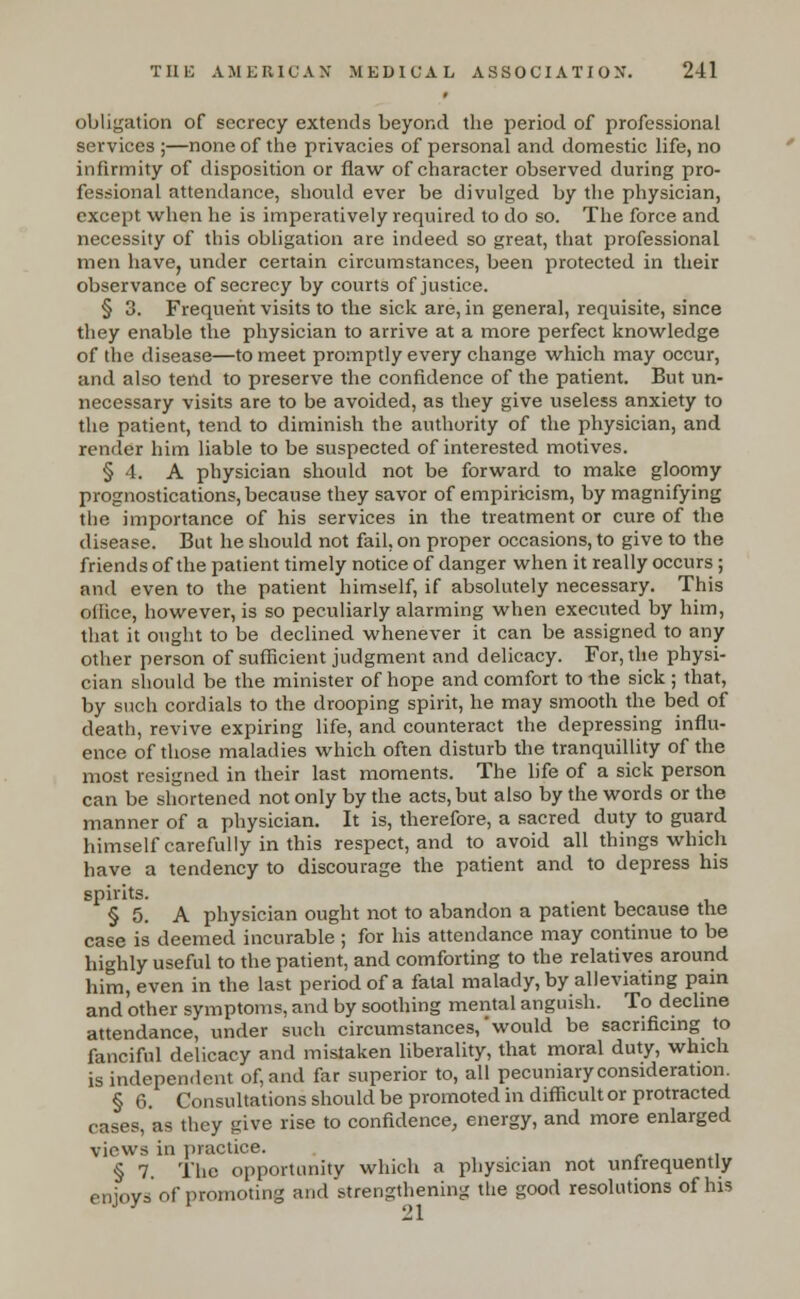 obligation of secrecy extends beyond the period of professional services ;—none of the privacies of personal and domestic life, no infirmity of disposition or flaw of character observed during pro- fessional attendance, should ever be divulged by the physician, except when he is imperatively required to do so. The force and necessity of this obligation are indeed so great, that professional men have, under certain circumstances, been protected in their observance of secrecy by courts of justice. § 3. Frequent visits to the sick are, in general, requisite, since they enable the physician to arrive at a more perfect knowledge of the disease—to meet promptly every change which may occur, and also tend to preserve the confidence of the patient. But un- necessary visits are to be avoided, as they give useless anxiety to the patient, tend to diminish the authority of the physician, and render him liable to be suspected of interested motives. § 4. A physician should not be forward to make gloomy prognostications, because they savor of empiricism, by magnifying the importance of his services in the treatment or cure of the disease. But he should not fail, on proper occasions, to give to the friends of the patient timely notice of danger when it really occurs ; and even to the patient himself, if absolutely necessary. This oflice, however, is so peculiarly alarming when executed by him, that it ought to be declined whenever it can be assigned to any other person of sufficient judgment and delicacy. For, the physi- cian should be the minister of hope and comfort to the sick ; that, by such cordials to the drooping spirit, he may smooth the bed of death, revive expiring life, and counteract the depressing influ- ence of those maladies which often disturb the tranquillity of the most resigned in their last moments. The life of a sick person can be shortened not only by the acts, but also by the words or the manner of a physician. It is, therefore, a sacred duty to guard himself carefully in this respect, and to avoid all things which have a tendency to discourage the patient and to depress his spirits. § 5. A physician ought not to abandon a patient because the case is deemed incurable ; for his attendance may continue to be highly useful to the patient, and comforting to the relatives around him, even in the last period of a fatal malady, by alleviating pain and'other symptoms, and by soothing mental anguish. To decline attendance, under such circumstances,'would be sacrificing to fanciful delicacy and mistaken liberality, that moral duty, which is independent of, and far superior to, all pecuniary consideration. § 6. Consultations should be promoted in difficult or protracted cases, as they give rise to confidence, energy, and more enlarged views in practice. § 7 The opportunity which a physician not unfrequently enjoys of promoting and strengthening the good resolutions of his