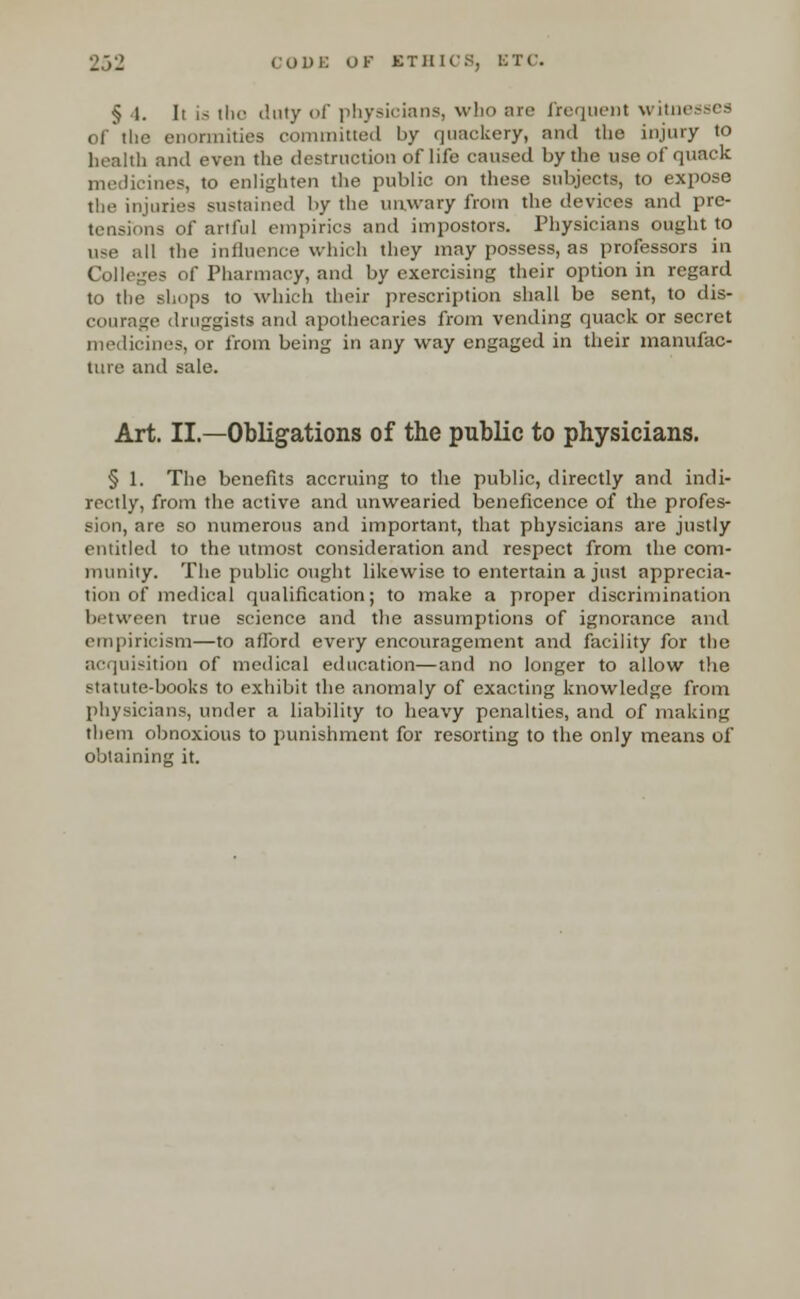 § 1. li is the duty of physioianSj who are frequent witnesses of'the enormities committed by quackery, and the injury to health and even the destruction of life caused by the use of quack medicines, to enlighten the public on these subjects, to expose the injuries sustained by the unwary from the devices and pre- is of artful empirics and impostors. Physicians ought to use all the influence which they may possess, as professors in Colleges of Pharmacy, and by exercising their option in regard to the shops to which their prescription shall be sent, to dis- courage druggists and apothecaries from vending quack or secret medicines, or from being in any way engaged in their manufac- ture and sale. Art. II.—Obligations of the public to physicians. § 1. The benefits accruing to the public, directly and indi- rectly, from the active and unwearied beneficence of the profes- sion, arc so numerous and important, that physicians are justly entitled to the utmost consideration and respect from the com- munity. The public ought likewise to entertain a just apprecia- tion of medical qualification; to make a proper discrimination between true science and the assumptions of ignorance and empiricism—to afford every encouragement and facility for the acquisition of medical education—and no longer to allow the statute-books to exhibit the anomaly of exacting knowledge from physicians, under a liability to heavy penalties, and of making them obnoxious to punishment for resorting to the only means of obtaining it.