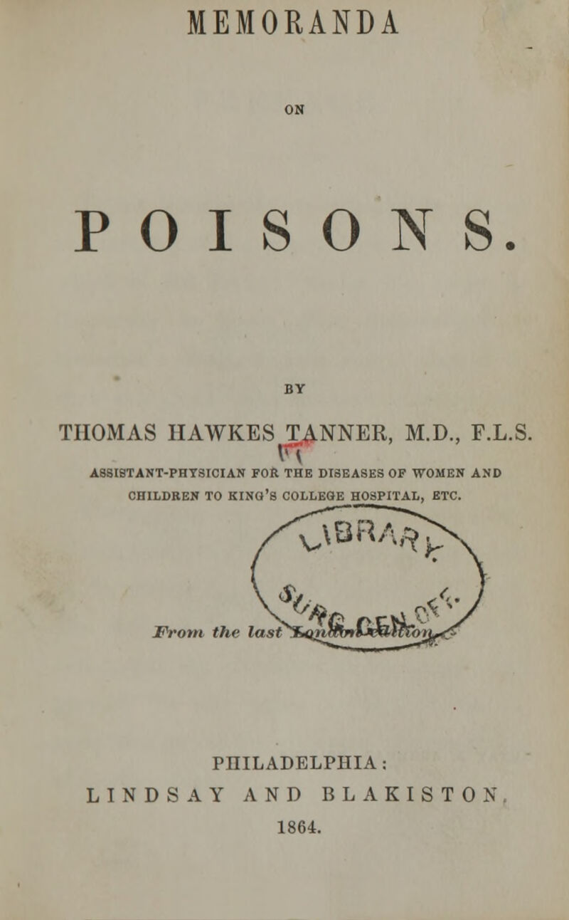 MEMORANDA POISONS. THOMAS HAWKES TANNER, M.D., F.L.S. AB8ISTANT-PHT8ICIAN FOR THE DI8EASES OF WOMEN AND CHILDREN TO KINa'8 COLLEGE HOSPITAL, ETC. From the last PHILADELPHIA: LINDSAY AND BLAKISTON 1864.