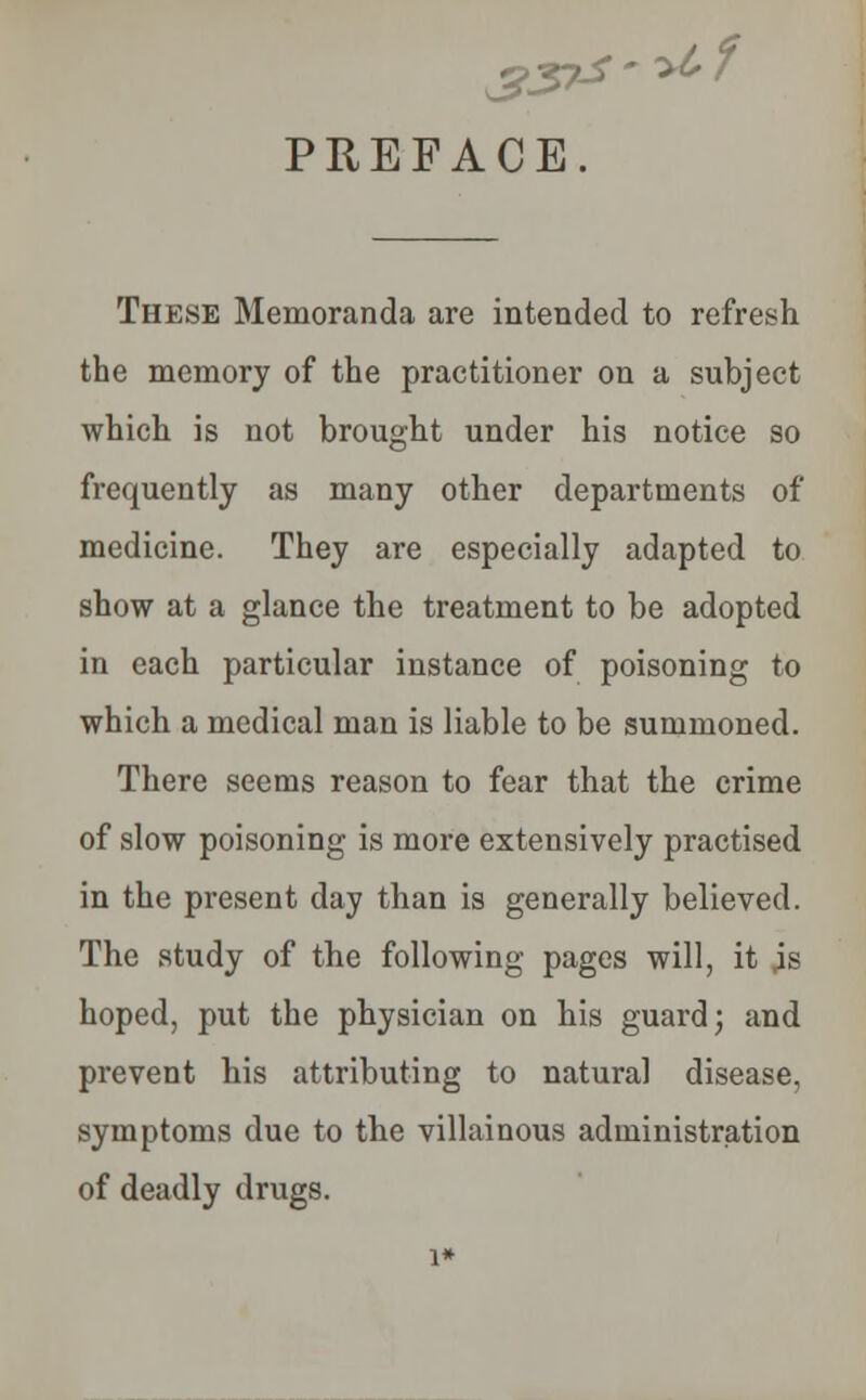 PREFACE. .-Af These Memoranda are intended to refresh the memory of the practitioner on a subject which is not brought under his notice so frequently as many other departments of medicine. They are especially adapted to show at a glance the treatment to be adopted in each particular instance of poisoning to which a medical man is liable to be summoned. There seems reason to fear that the crime of slow poisoning is more extensively practised in the present day than is generally believed. The study of the following pages will, it jg hoped, put the physician on his guard; and prevent his attributing to natural disease, symptoms due to the villainous administration of deadly drugs. 1*