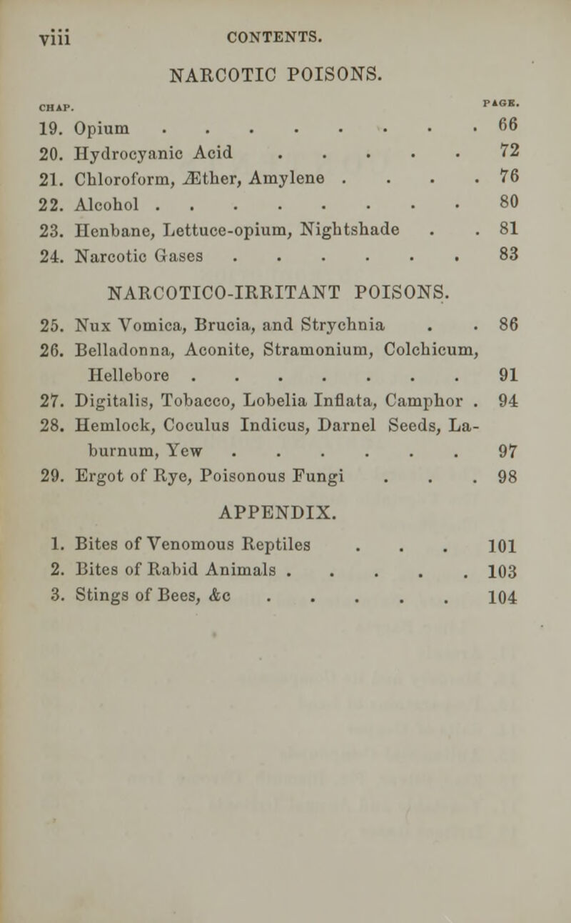 Vlii CONTENTS. NARCOTIC POISONS. CHAP. PiGB- 19. Opium 66 20. Hydrocyanic Acid 72 21. Chloroform, iEther, Amylene . . . .76 22. Alcohol 80 23. Henbane, Lettuce-opium, Nightshade . . 81 24. Narcotic Gases 83 NARCOTICO-IRRITANT POISONS. 25. Nux Vomica, Brucia, and Strychnia . . 86 26. Belladonna, Aconite, Stramonium, Colchicum, Hellebore 91 27. Digitalis, Tobacco, Lobelia Inflata, Camphor . 94 28. Hemlock, Coculus Indicus, Darnel Seeds, La- burnum, Yew ...... 97 29. Ergot of Rye, Poisonous Fungi . . .98 APPENDIX. 1. Bites of Venomous Reptiles . . . 101 2. Bites of Rabid Animals 103