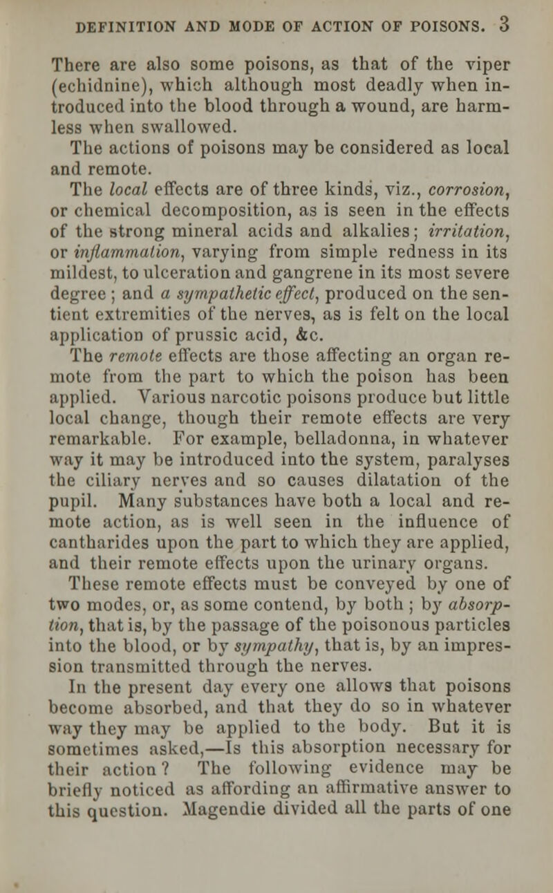 There are also some poisons, as that of the viper (echidnine), which although most deadly when in- troduced into the blood through a wound, are harm- less when swallowed. The actions of poisons may be considered as local and remote. The local effects are of three kinds, viz., corrosion, or chemical decomposition, as is seen in the effects of the strong mineral acids and alkalies; irritation, or inflammation, varying from simple redness in its mildest, to ulceration and gangrene in its most severe degree ; and a sympathetic effect, produced on the sen- tient extremities of the nerves, as is felt on the local application of prussic acid, Ac. The remote effects are those affecting an organ re- mote from the part to which the poison has been applied. Various narcotic poisons produce but little local change, though their remote effects are very remarkable. For example, belladonna, in whatever way it may be introduced into the system, paralyses the ciliary nerves and so causes dilatation of the pupil. Many substances have both a local and re- mote action, as is well seen in the influence of cantharidea upon the part to which they are applied, and their remote effects upon the urinary organs. These remote effects must be conveyed by one of two modes, or, as some contend, by both ; by absorp- tion, that is, by the passage of the poisonous particles into the blood, or by sympathy, that is, by an impres- sion transmitted through the nerves. In the present day every one allows that poisons become absorbed, and that they do so in whatever way they may be applied to the body. But it is sometimes asked,—Is this absorption necessary for their action? The following evidence may be briefly noticed as affording an affirmative answer to this question. Magendie divided all the parts of one