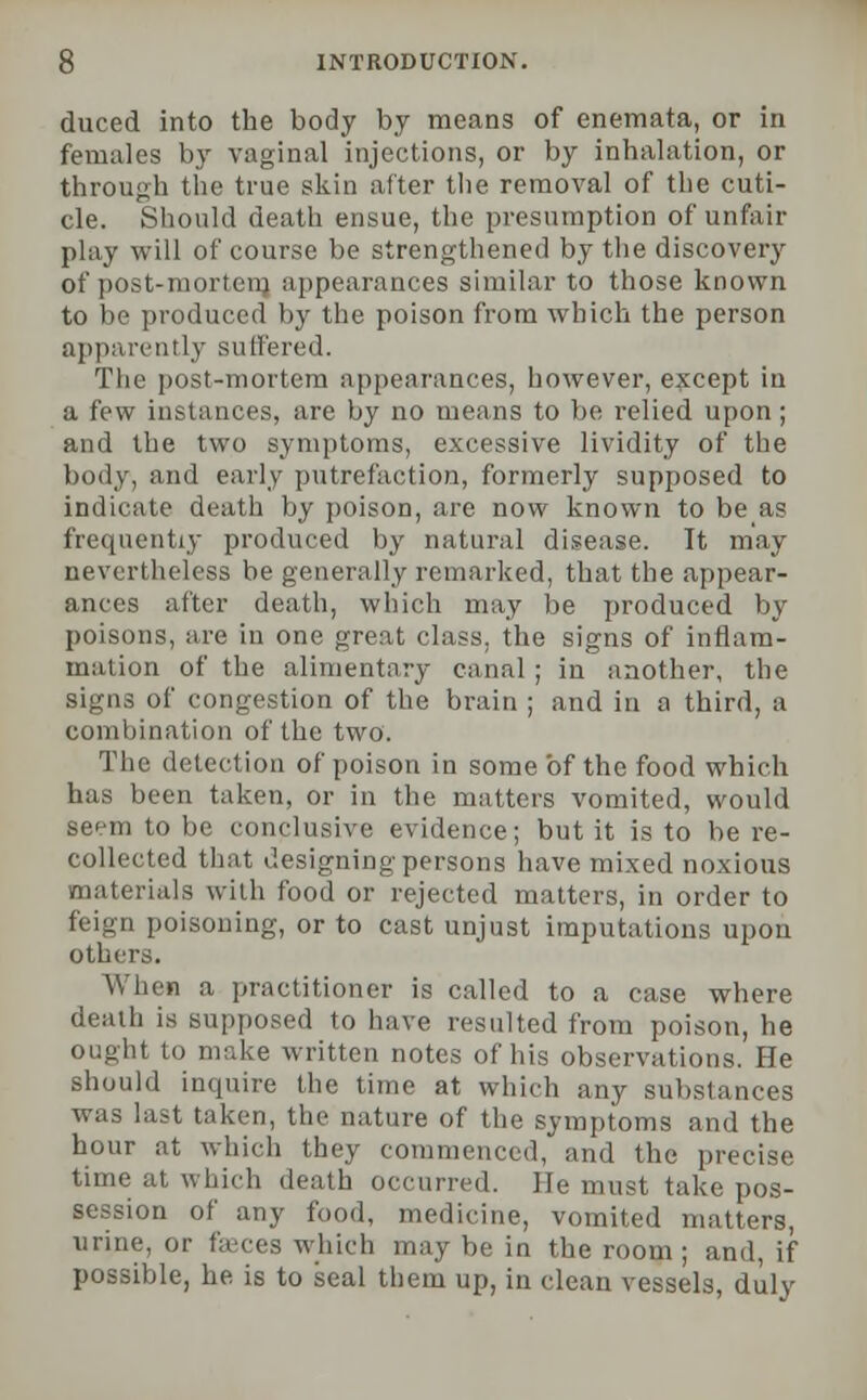 duced into the body by means of enemata, or in females by vaginal injections, or by inhalation, or through the true skin after the removal of the cuti- cle. Should death ensue, the presumption of unfair play will of course be strengthened by the discovery of post-morteig appearances similar to those known to be produced by the poison from which the person apparently suffered. The post-mortem appearances, however, except in a few instances, are by no means to be relied upon; and the two symptoms, excessive lividity of the body, and early putrefaction, formerly supposed to indicate death by poison, are now known to be as frequently produced by natural disease. It may nevertheless be generally remarked, that the appear- ances after death, which may be produced by poisons, are in one great class, the signs of inflam- mation of the alimentary canal ; in another, the signs of congestion of the brain ; and in a third, a combination of the two. The detection of poison in some of the food which has been taken, or in the matters vomited, would se>-m to be conclusive evidence; but it is to be re- collected that designing persons have mixed noxious materials with food or rejected matters, in order to feign poisoning, or to cast unjust imputations upon others. When a practitioner is called to a case where death is supposed to have resulted from poison, he ought to make written notes of his observations. He should inquire the time at which any substances was last taken, the nature of the symptoms and the hour at which they commenced, and the precise time at which death occurred. He must take pos- session of any food, medicine, vomited matters, urine, or faeces which may be in the room ; and, if possible, he is to seal them up, in clean vessels, dulv