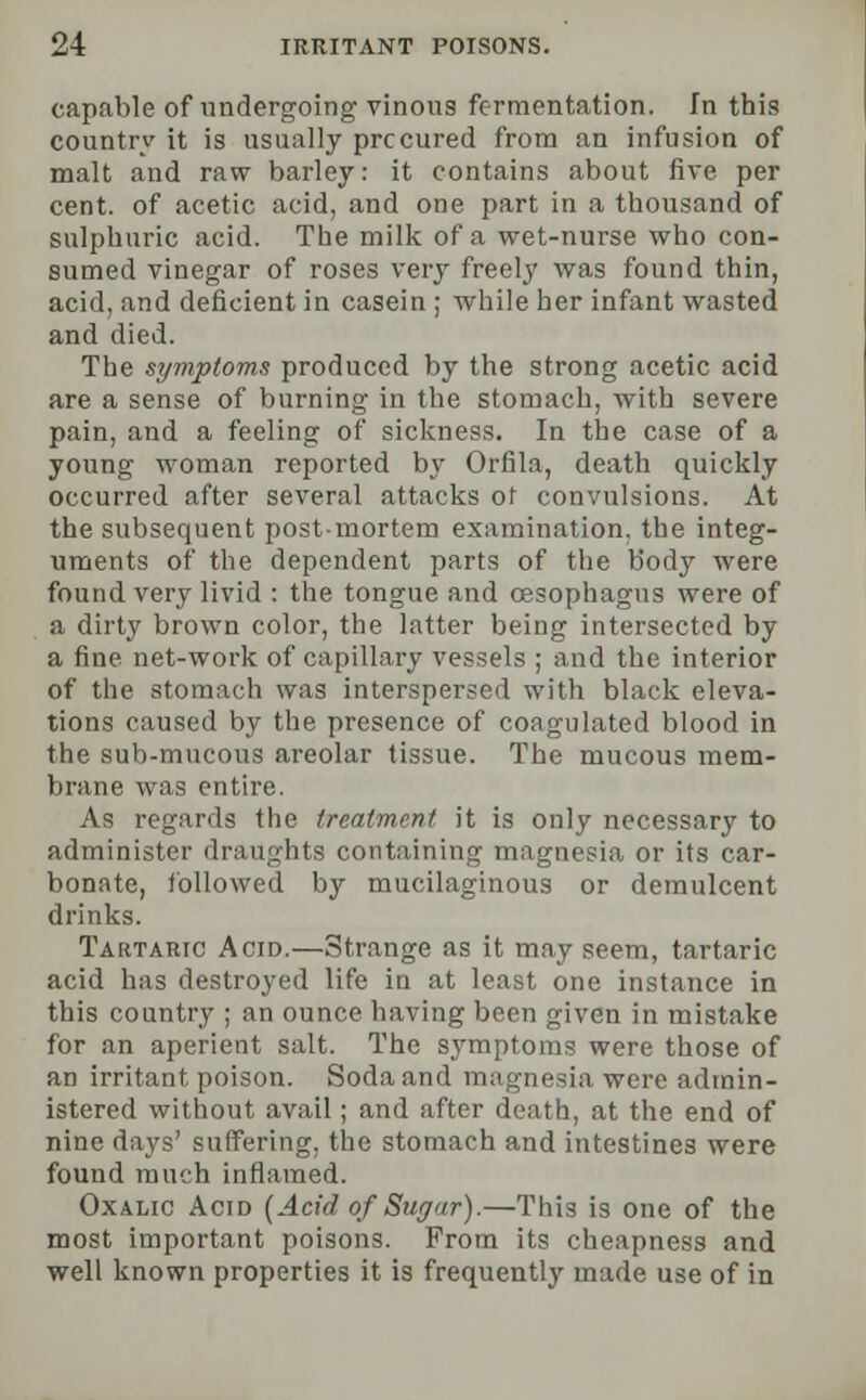 capable of undergoing vinous fermentation. In this country it is usually procured from an infusion of malt and raw barley: it contains about five per cent, of acetic acid, and one part in a thousand of sulphuric acid. The milk of a wet-nurse who con- sumed vinegar of roses very freely was found thin, acid, and deficient in casein ; while her infant wasted and died. The symptoms produced by the strong acetic acid are a sense of burning in the stomach, with severe pain, and a feeling of sickness. In the case of a young woman reported by Orfila, death quickly occurred after several attacks ot convulsions. At the subsequent postmortem examination, the integ- uments of the dependent parts of the body were found very livid : the tongue and oesophagus were of a dirty brown color, the latter being intersected by a fine net-work of capillary vessels ; and the interior of the stomach was interspersed with black eleva- tions caused by the presence of coagulated blood in the sub-mucous areolar tissue. The mucous mem- brane was entire. As regards the treatment it is only necessary to administer draughts containing magnesia or its car- bonate, followed by mucilaginous or demulcent drinks. Tartaric Acid.—Strange as it may seem, tartaric acid has destroyed life in at least one instance in this country ; an ounce having been given in mistake for an aperient salt. The symptoms were those of an irritant poison. Soda and magnesia were admin- istered without avail; and after death, at the end of nine days' suffering, the stomach and intestines were found much inflamed. Oxalic Acid [Acid of Sugar).—This is one of the most important poisons. From its cheapness and well known properties it is frequently made use of in