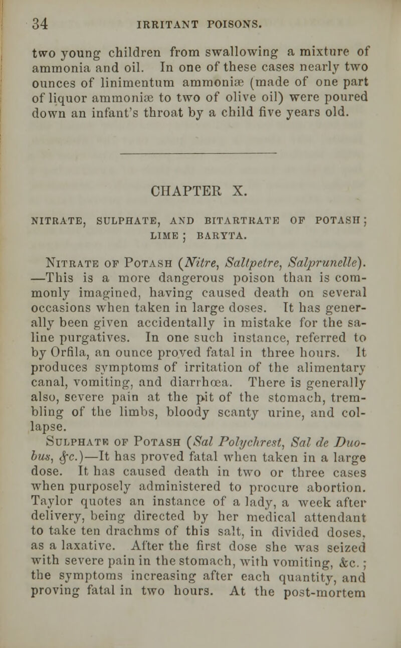 two young children from swallowing a mixture of ammonia and oil. In one of these cases nearly two ounces of linimentum ammonia1 (made of one part of liquor ammonia? to two of olive oil) were poured down an infant's throat by a child five years old. CHAPTER X. NITRATE, SULPHATE, AND BITARTRATE OF POTASH ; LIME J BARYTA. Nitrate of Potash {Nitre, Saltpetre, Salprunelle). —This is a more dangerous poison than is com- monly imagined, having caused death on several occasions when taken in large doses. It has gener- ally been given accidentally in mistake for the sa- line purgatives. In one such instance, referred to by Orfila, an ounce proved fatal in three hours. It produces symptoms of irritation of the alimentary canal, vomiting, and diarrhoea. There is generally also, severe pain at the p-it of the stomach, trem- bling of the limbs, bloody scanty urine, and col- lapse. Sulphatr of Potash (Sal Polychrest, Sal de Duo- bus, cj-c.)—It has proved fatal when taken in a large dose. It has caused death in two or three cases when purposely administered to procure abortion. Taylor quotes an instance of a lady, a week after delivery, being directed by her medical attendant to take ten drachms of this salt, in divided doses. as a laxative. After the first dose she was seized with severe pain in the stomach, with vomiting, &c.; the symptoms increasing after each quantity, and proving fatal in two hours. At the post-mortem