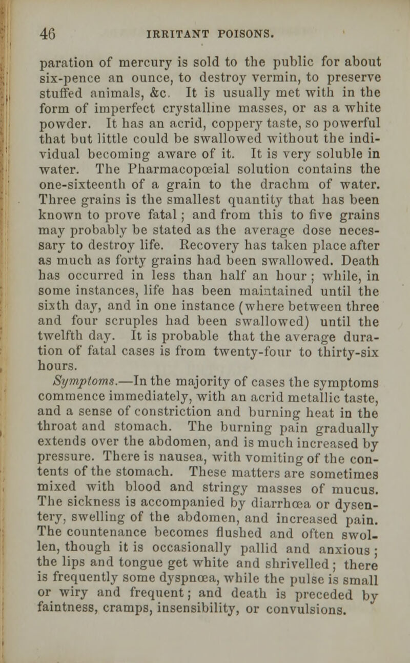 paration of mercury is sold to the public for about six-pence an ounce, to destroy vermin, to preserve stuffed animals, &c. It is usually met with in the form of imperfect crystalline masses, or as a white powder. It has an acrid, coppery taste, so powerful that but little could be swallowed without the indi- vidual becoming aware of it. It is very soluble in water. The Pharmacopccial solution contains the one-sixteenth of a grain to the drachm of water. Three grains is the smallest quantity that has been known to prove fatal; and from this to five grains may probably be stated as the average dose neces- sary to destroy life. Recovery has taken place after as much as forty grains had been swallowed. Death has occurred in less than half an hour ; while, in some instances, life has been maintained until the sixth day, and in one instance (where between three and four scruples had been swallowed) until the twelfth day. It is probable that the average dura- tion of fatal cases is from twenty-four to thirty-six hours. Symptoms.—In the majority of cases the symptoms commence immediately, with an acrid metallic taste, and a sense of constriction and burning heat in the throat and stomach. The burning pain gradually extends over the abdomen, and is much increased by pressure. There is nausea, with vomiting of the con- tents of the stomach. These matters are sometimes mixed with blood and stringy masses of mucus. The sickness is accompanied by diarrhoea or dysen- tery, swelling of the abdomen, and increased pain. The countenance becomes flushed and often swol- len, though it is occasionally pallid and anxious ; the lips and tongue get white and shrivelled; there is frequently some dyspnoea, while the pulse is small or wiry and frequent; and death is preceded by faintness, cramps, insensibility, or convulsions.