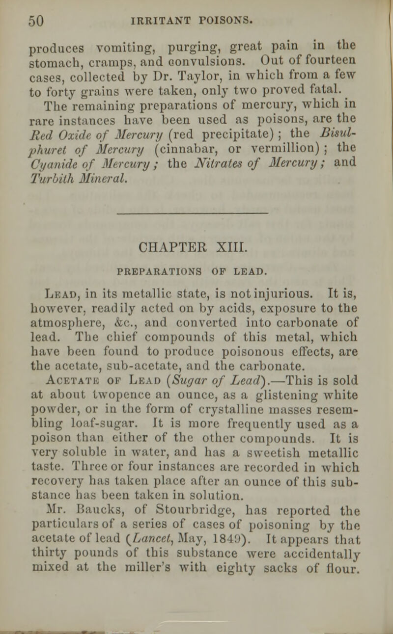 produces vomiting, purging, great pain in the stomach, cramps, and convulsions. Out of fourteen cases, collected by Dr. Taylor, in which from a few to forty grains were taken, only two proved fatal. The remaining preparations of mercury, which in rare instances have been used as poisons, are the Red Oxide of Mercury (red precipitate) ; the Bisul- phuret of Mercury (cinnabar, or vermillion) ; the Cyanide of Mercury; the Nitrates of Mercury; and Turbith Mineral. CHAPTER XIII. PREPARATIONS OF LEAD. Lead, in its metallic state, is not injurious. It is, however, readily acted on by acids, exposure to the atmosphere, &c, and converted into carbonate of lead. The chief compounds of this metal, which have been found to produce poisonous effects, are the acetate, sub-acetate, and the carbonate. Aobtatb of Lead (Sugar of Lead).—This is sold at about twopence an ounce, as a glistening white powder, or in the form of crystalline masses resem- bling loaf-sugar. It is more frequently used as a poison than either of the other compounds. It is very soluble in water, and has a sweetish metallic taste. Three or four instances are recorded in which recovery has taken place after an ounce of this sub- stance has been taken in solution. Mr. Baucks, of Stourbridge, has reported the particulars of a series of cases of poisoning by the acetate of lead {Lancet, May, 184!)). It appears that thirty pounds of this substance were accidentally mixed at the miller's with eighty sacks of flour.