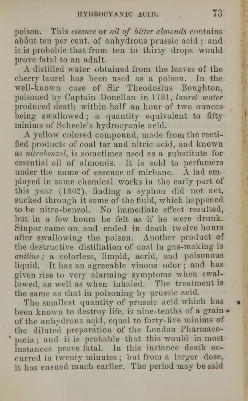 poison. This essence or oil of bitter almonds contains about ten per cent, of anhydrous prussic acid ; and it is probable that from ten to thirty drops would prove fatal to an adult. A distilled water obtained from the leaves of the cherry laurel has been used as a poison. In the well-known case of Sir Theodosius Boughton, poisoned by Captain Donellan in 1*781, laurel water produced death within half an hour of two ounces being swallowed; a quantity equivalent to fifty minims of Scheele's hydrocyanic acid. A yellow colored compound, made from the recti- fied products of coal tar and nitric acid, and known as nitrobenzol, is sometimes used as a substitute for essential oil of almonds. It is sold to perfumers under the name of essence of mirbane. A lad em- ployed in some chemical works in the early part of this year (1862), finding a syphon did not act, sucked through it some of the fluid, which happened to be nitro-benzol. No immediate effect resulted, but in a few hours he felt as if he were drunk. Stupor came on, and ended in death twelve hours after swallowing the poison. Another product of the destructive distillation of coal in gas-making is aniline; a colorless, limpid, acrid, and poisonous liquid. It has an agreeable vinous odor ; and has given rise to very alarming symptoms when swal- lowed, as well as when inhaled. The treatment is the same as that in poisoning by prussic acid. The smallest quantity of prussic acid which has been known to destroy life, is nine-tenths of a grain < of the anhydrous acid', equal to forty-five minims of the diluted preparation of the London Pharrnaco- : [a probable that this would inmost instances prove fatal. In this instance death oc- curred in twenty minutes; but from a larger dose, it has ensued much earlier. The period may be said