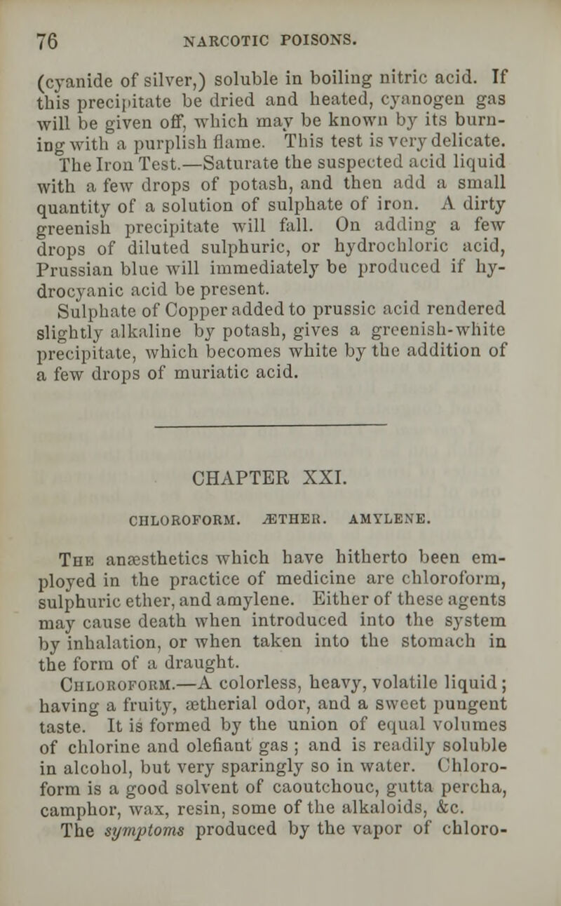 (cyanide of silver,) soluble in boiling nitric acid. If this precipitate be dried and heated, cyanogen gas will be given off, which may be known by its burn- ing with a purplish flame. This test is very delicate. The Iron Test.—Saturate the suspected acid liquid with a few drops of potash, and then add a small quantity of a solution of sulphate of iron. A dirty greenish precipitate will fall. On adding a few drops of diluted sulphuric, or hydrochloric acid, Prussian blue will immediately be produced if hy- drocyanic acid be present. Sulphate of Copper added to prussic acid rendered slightly alkaline by potash, gives a greenish-white precipitate, which becomes white by the addition of a few drops of muriatic acid. CHAPTER XXI. CHLOROFORM. /ETHER. AMYLENE. The anaesthetics which have hitherto been em- ployed in the practice of medicine are chloroform, sulphuric ether, and amylene. Either of these agents may cause death when introduced into the system by inhalation, or when taken into the stomach in the form of a draught. Chloroform.—A colorless, heavy, volatile liquid; having a fruity, aetherial odor, and a sweet pungent taste. It is formed by the union of equal volumes of chlorine and olefiant gas ; and is readily soluble in alcohol, but very sparingly so in water. Chloro- form is a good solvent of caoutchouc, gutta perch a, camphor, wax, resin, some of the alkaloids, &c. The symptoms produced by the vapor of chloro-