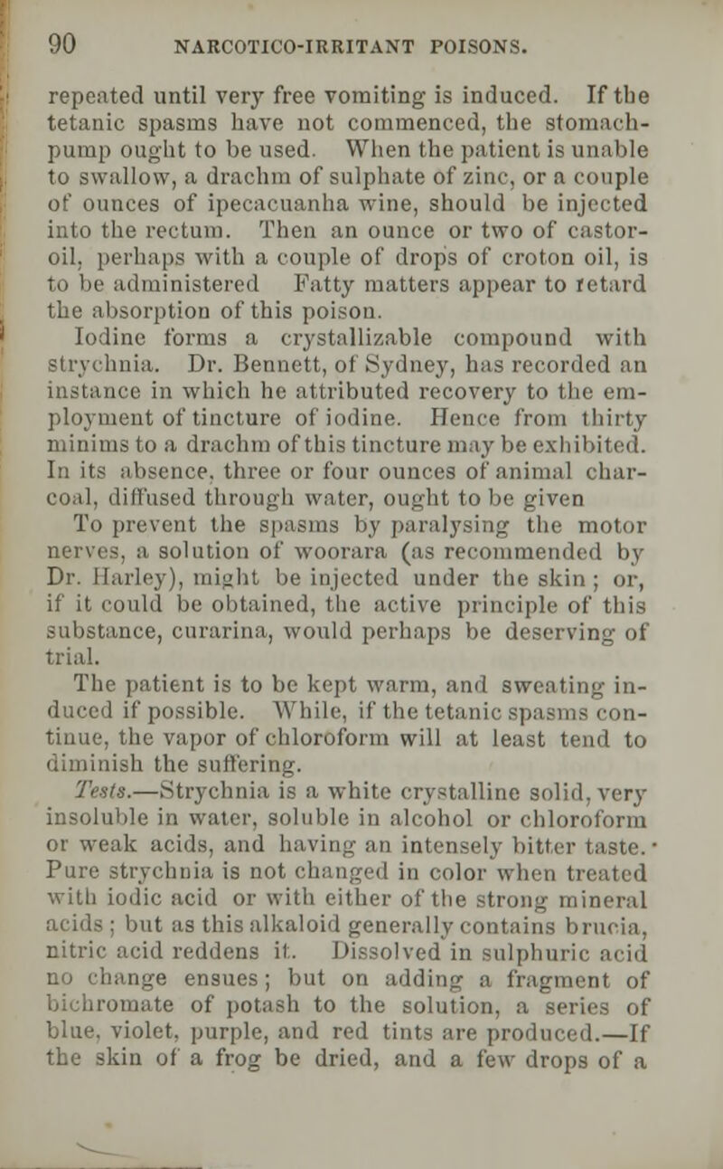 repeated until very free vomiting is induced. If the tetanic spasms have not commenced, the stomach- pump ought to be used. When the patient is unable to swallow, a drachm of sulphate of zinc, or a couple of ounces of ipecacuanha wine, should be injected into the rectum. Then an ounce or two of castor- oil, perhaps with a couple of drops of croton oil, is to be administered Fatty matters appear to retard the absorption of this poison. Iodine forms a crystallizable compound with strychnia. Dr. Bennett, of Sydney, has recorded an instance in which he attributed recovery to the em- ployment of tincture of iodine. Hence from thirty minims to a drachm of this tincture may be exhibited. In its absence, three or four ounces of animal char- coal, diffused through water, ought to be given To prevent the spasms by paralysing the motor nerves, a solution of woorara (as recommended by Dr. Barley), might be injected under the skin; or, if it could be obtained, the active principle of this substance, curarina, would perhaps be deserving of trial. The patient is to be kept warm, ami sweating in- duced if possible. While, if the tetanic spasms con- tinue, the vapor of chloroform will at least tend to diminish the suffering. Tests.—Strychnia is a white crystalline solid, very insoluble in water, soluble in alcohol or chloroform or weak acids, and having an intensely bitter taste. ■ Pure strychnia is not changed in color when treated with iodic acid or with either of the strong mineral acids; but as this alkaloid generally contains brucia, nitric acid reddens it. Dissolved in sulphuric acid no change ensues; but on adding a fragment of bichromate of potash to the solution, a series of blue, violet, purple, and red tints are produced.—If the skin of a frog be dried, and a few drops of a