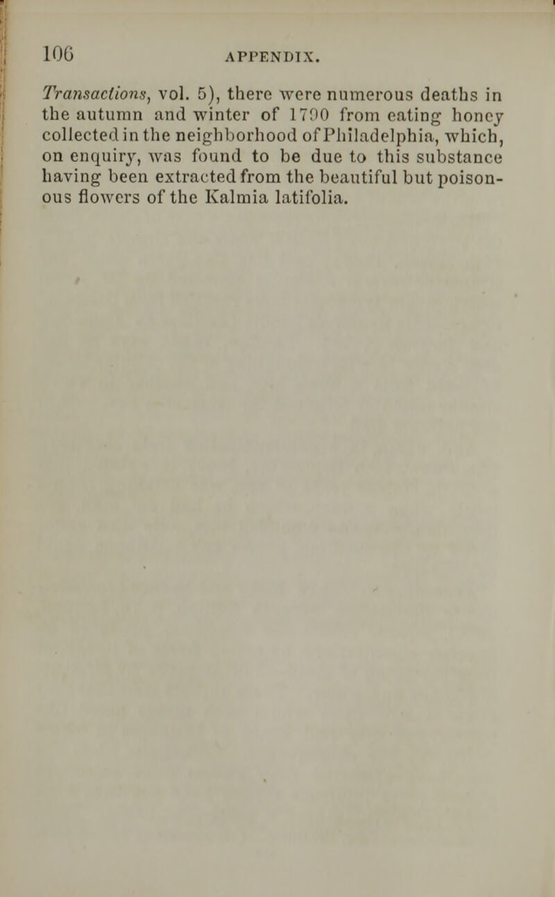 Transactions, vol. 5), there were numerous deaths in the autumn and winter of 1700 from eating honey collected in the neighborhood of Philadelphia, which, on enquiry, was found to be due to this substance having been extracted from the beautiful but poison- ous flowers of the Kalmia latifolia.