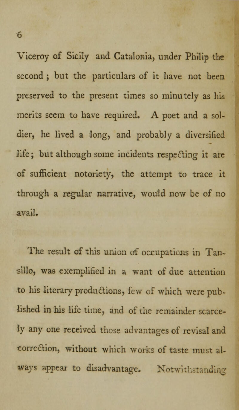 Viceroy of Sicily and Catalonia, under Philip the second ; but the particulars of it have not been preserved to the present times so minutely as his merits seem to have required. A poet and a sol- dier, he lived a long, and probably a diversified life; but although some incidents respecting it are of sufficient notoriety, the attempt to trace it through a regular narrative, would now be of no avail. The result of this union of occupations in Tan- sillo, was exemplified in a want of due attention to his literary productions, few cf which were pub- lished in bis life time, and of the remainder scarce- ly any one received those advantages of revisal and correction, without which works of taste must al- ways appear to disadvantage. Notwithstanding