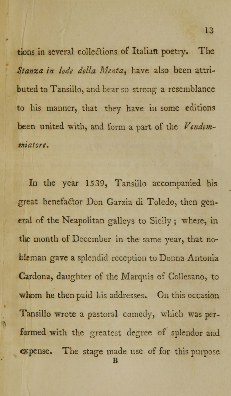 tions in several collections of Italian poetry. The Stanza in lode delta Me/ita, have also been attri- buted to Tansillo, and bear so strong a resemblance to his manner, that they have in some editions been united with, and form a part of the Vendem- miatore. In the year 1539, Tansillo accompanied his great benefactor Don Garzia di Toledo, then gen- eral of the Neapolitan galleys to Sicily ; -where, in the month of December in the same year, that no- bleman gave a splendid reception to Donna Antonia Cardona, daughter of the Marquis of Collesano, to ■whom he then paid his addresses. On this occasion Tansillo wrote a pastoral comedy, which Avas per- formed with the greatest degree of splendor and expense. The stage made use of for this purpose B