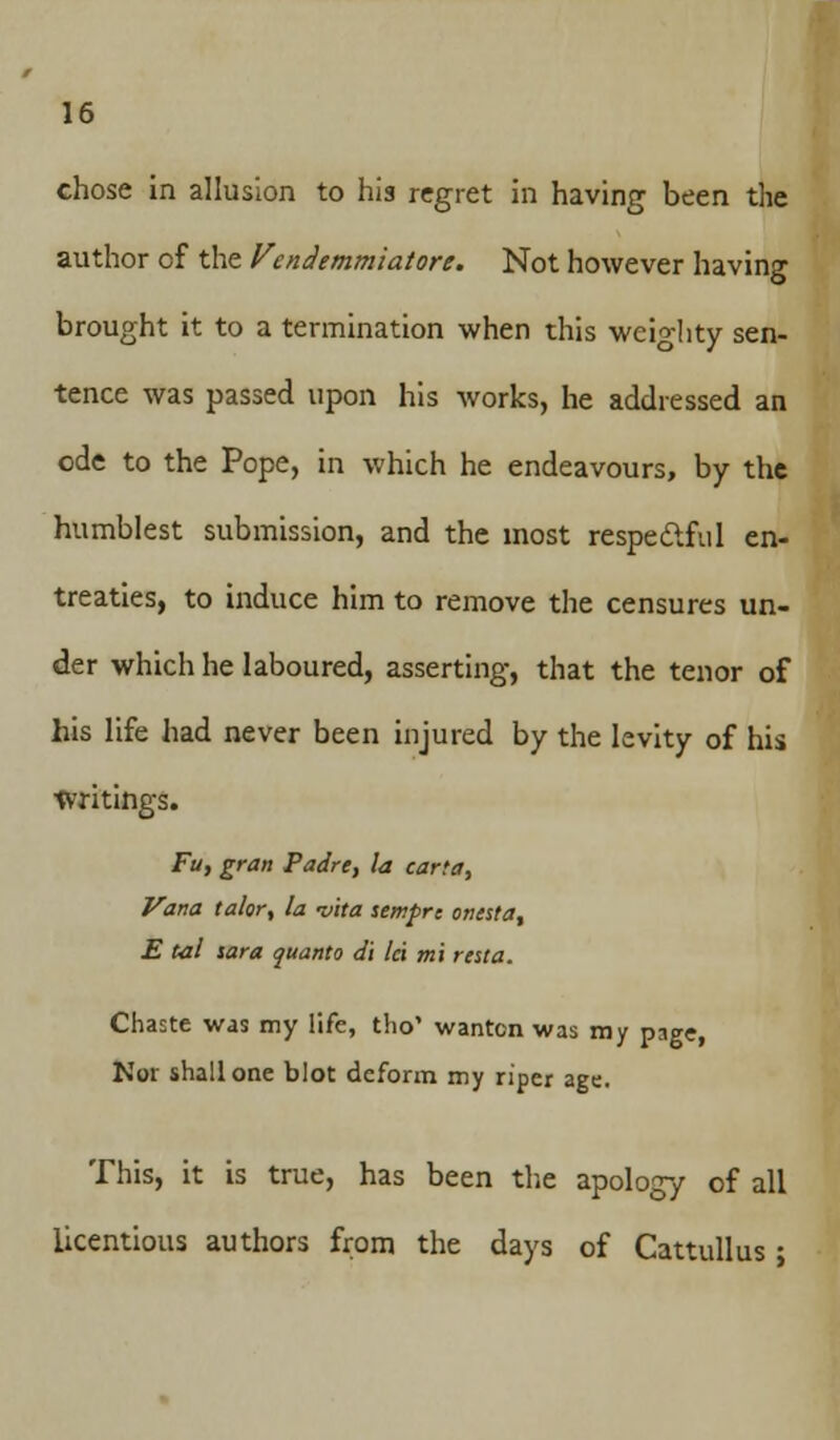 chose in allusion to his regret in having been the author of the Vendemmiatore. Not however having brought it to a termination when this weighty sen- tence was passed upon his works, he addressed an ode to the Pope, in which he endeavours, by the humblest submission, and the most respectful en- treaties, to induce him to remove the censures un- der which he laboured, asserting, that the tenor of his life had never been injured by the levity of his Writings. Fu, gran Padre, la carta, Vana ta/or, la -vita sempre otitsta, E tal sara quanta d't lei mi resta. Chaste was my life, tho' wanton was my page, Nor shall one blot deform my riper age. This, it is true, has been the apology of all licentious authors from the days of Cattullus ;