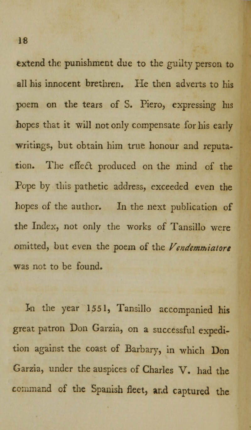 extend the punishment due to the guilty person to all his innocent brethren. He then adverts to his poem on the tears of S. Piero, expressing his hopes that it will not only compensate for his early ■writings, but obtain him true honour and reputa- tion. The ehett produced on the mind of the Pope by this pathetic address, exceeded even the hopes of the author. In the next publication of the Index, not only the works of Tansillo were omitted, but even the poem of the Vendemmiatore was not to be found. I-n the year 1551, Tansillo accompanied his great patron Don Garzia, on a successful expedi- tion against the coast of Barbary, in which Don Garzia, under the auspices of Charles V. had the command of the Spanish fleet, and captured the