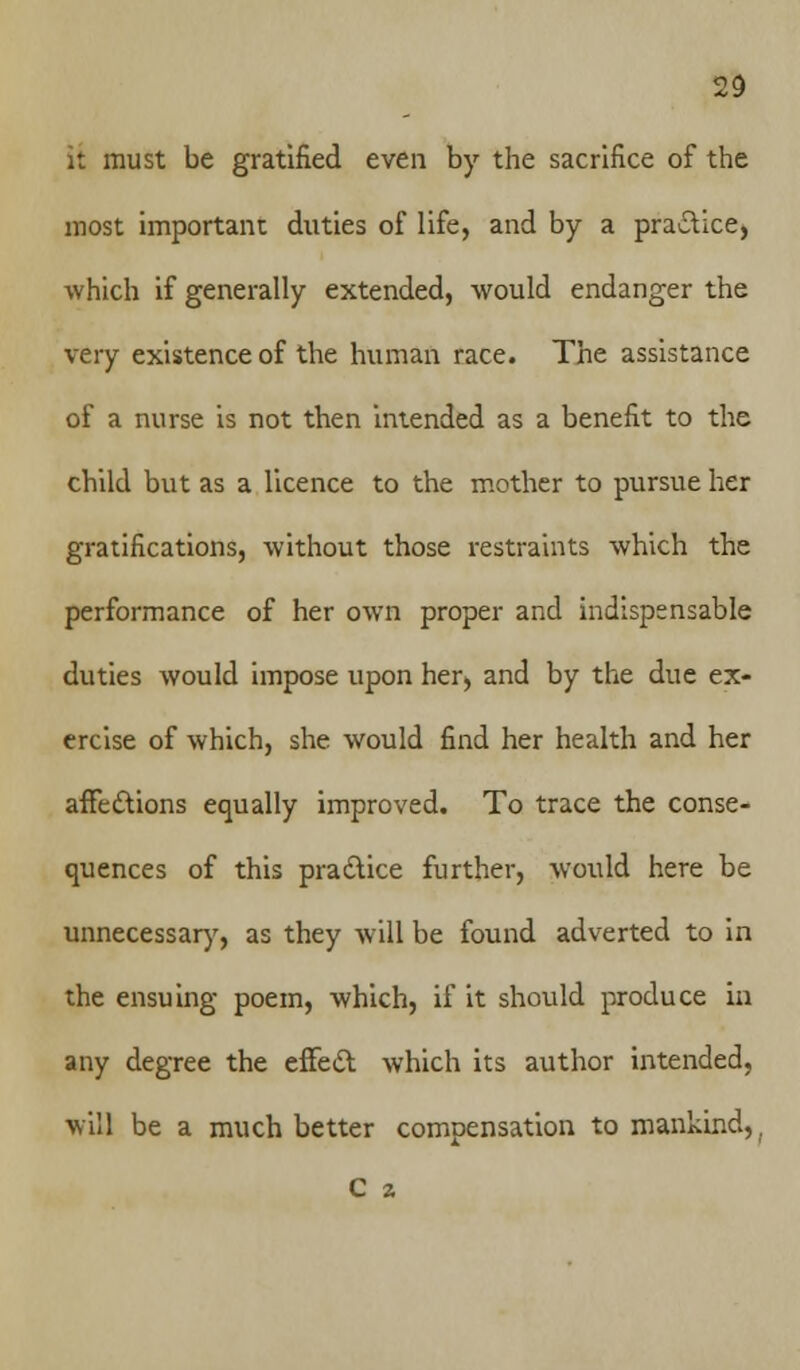 it must be gratified even by the sacrifice of the most important duties of life, and by a practice, which if generally extended, would endanger the very existence of the human race. The assistance of a nurse is not then intended as a benefit to the child but as a licence to the mother to pursue her gratifications, without those restraints which the performance of her own proper and indispensable duties would impose upon her, and by the due ex- ercise of which, she would find her health and her affections equally improved. To trace the conse- quences of this practice further, would here be unnecessary, as they will be found adverted to in the ensuing poem, which, if it should produce in any degree the effect which its author intended, will be a much better compensation to mankind,, C 2