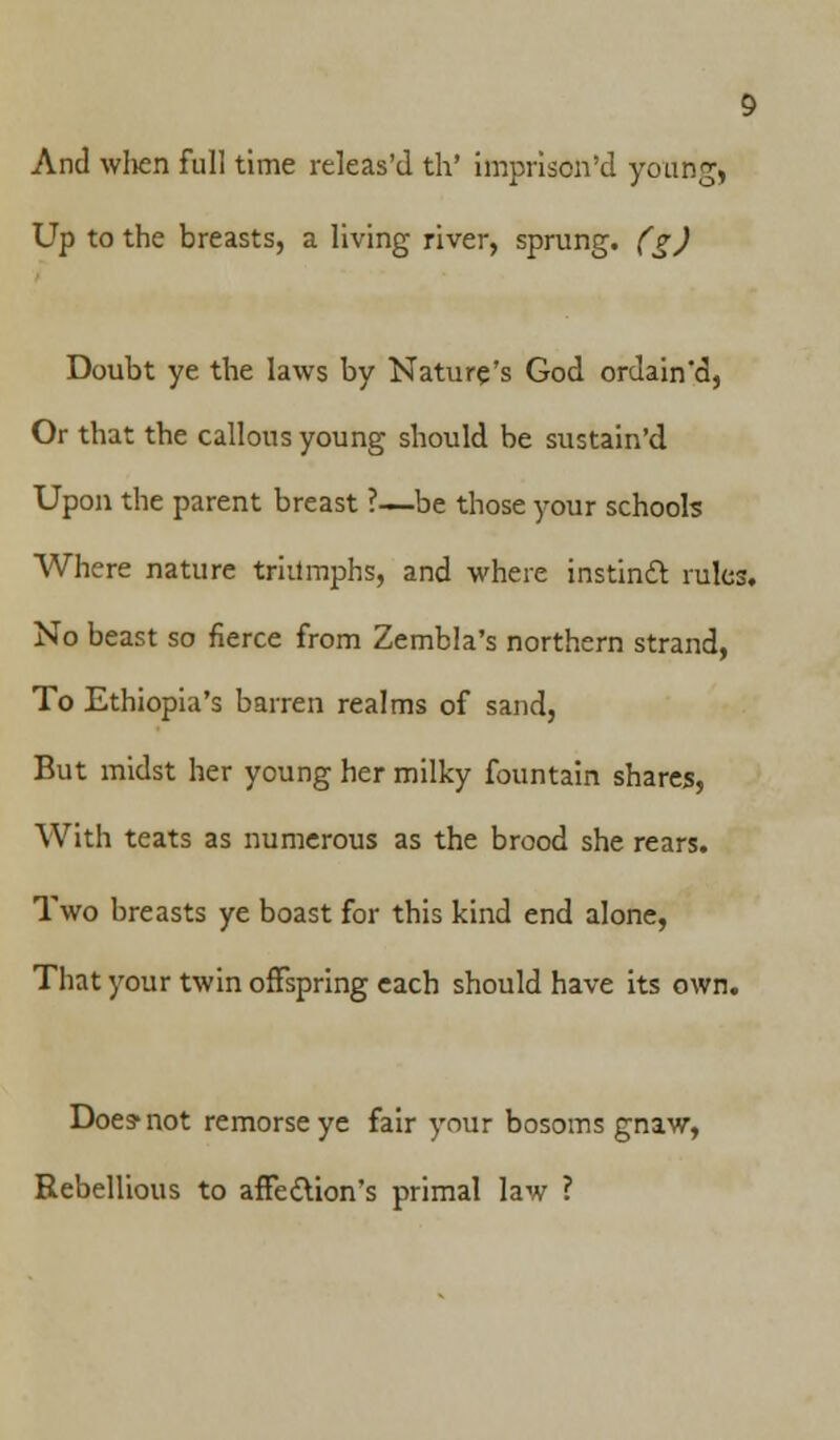 And wlien full time releas'd th' impriscn'd young. Up to the breasts, a living river, sprung, (g) Doubt ye the laws by Nature's God ordain'd, Or that the callous young should be sustained. Upon the parent breast ?—be those your schools Where nature triumphs, and where instintt rules. No beast so fierce from Zembla's northern strand, To Ethiopia's barren realms of sand, But midst her young her milky fountain shares, With teats as numerous as the brood she rears. Two breasts ye boast for this kind end alone, That your twin offspring each should have its own. Does* not remorse ye fair your bosoms gnaw, Rebellious to affection's primal law ?