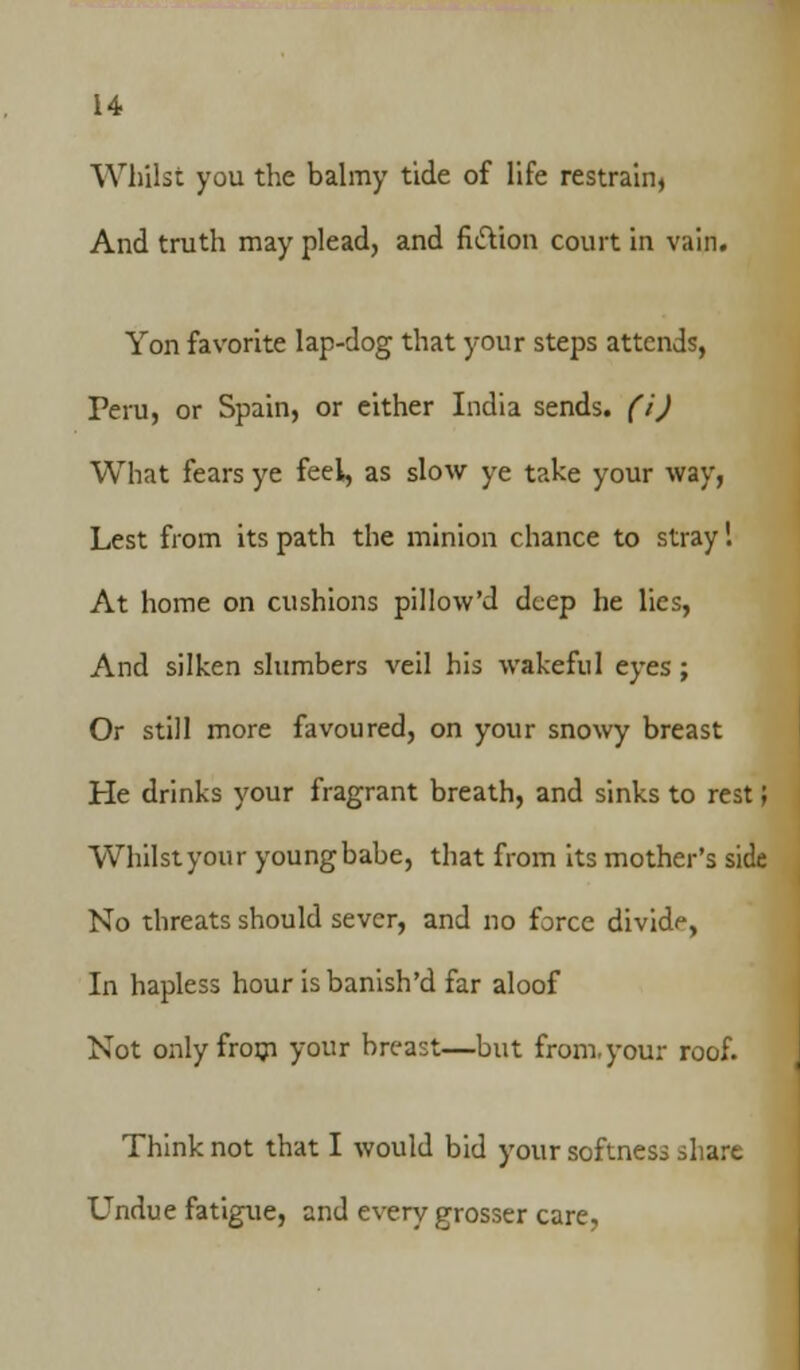 Whilst you the balmy tide of life restrain, And truth may plead, and fittion court in vain. Yon favorite lap-dog that your steps attends, Peru, or Spain, or either India sends, (i) What fears ye feel, as slow ye take your way, Lest from its path the minion chance to stray 1 At home on cushions pillow'd deep he lies, And silken slumbers veil his wakeful eyes; Or still more favoured, on your snowy breast He drinks your fragrant breath, and sinks to rest; Whilst your youngbabe, that from its mother's side No threats should sever, and no force divide, In hapless hour isbanish'd far aloof Not only from your breast—but from.your roof. Think not that I would bid your softness share Undue fatigue, and every grosser care.