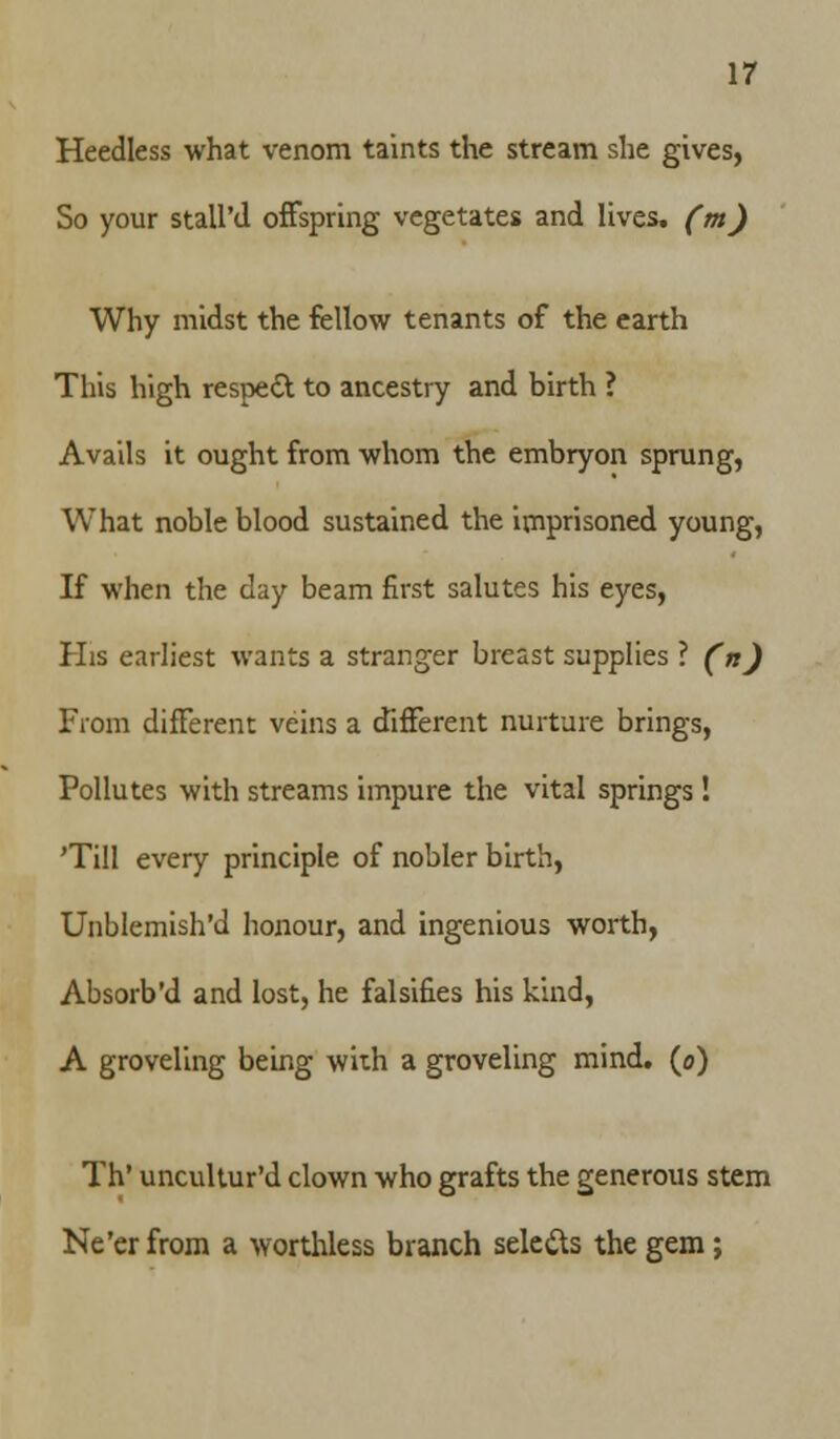 Heedless what venom taints the stream she gives, So your stall'd offspring vegetates and lives, (m) Why midst the fellow tenants of the earth This high resped to ancestry and birth ? Avails it ought from whom the embryon sprung, What noble blood sustained the imprisoned young, If when the day beam first salutes his eyes, His earliest wants a stranger breast supplies ? (n) From different veins a different nurture brings, Pollutes with streams impure the vital springs! 'Till every principle of nobler birth, Unblemish'd honour, and ingenious worth, Absorb'd and lost, he falsifies his kind, A groveling being with a groveling mind, (o) Th' uncultur'd clown who grafts the generous stem Ne'er from a worthless branch sele&s the gem;