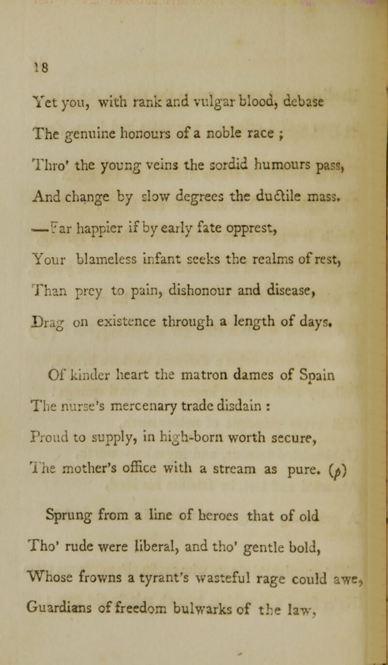 Yet you, with rank and vulgar blood, debase The genuine honours of a noble race ; Thro' the young veins the sordid humours pass, And change by clow degrees the ductile mass. —7ar happier if by early fate opprest, Your blameless infant seeks the realms of rest, Than prey to pain, dishonour and disease, Drag on existence through a length of days. Of kinder heart the matron dames of Spain The nurse's mercenary trade disdain : Proud to supply, in high-born worth secure, The mother's office with a stream as pure. (<j) Sprung from a line of heroes that of old Tho' rude were liberal, and tho' gentle bold, Whose frowns a tyrant's wasteful rage could awe, Guardians of freedom bulwarks of the law.