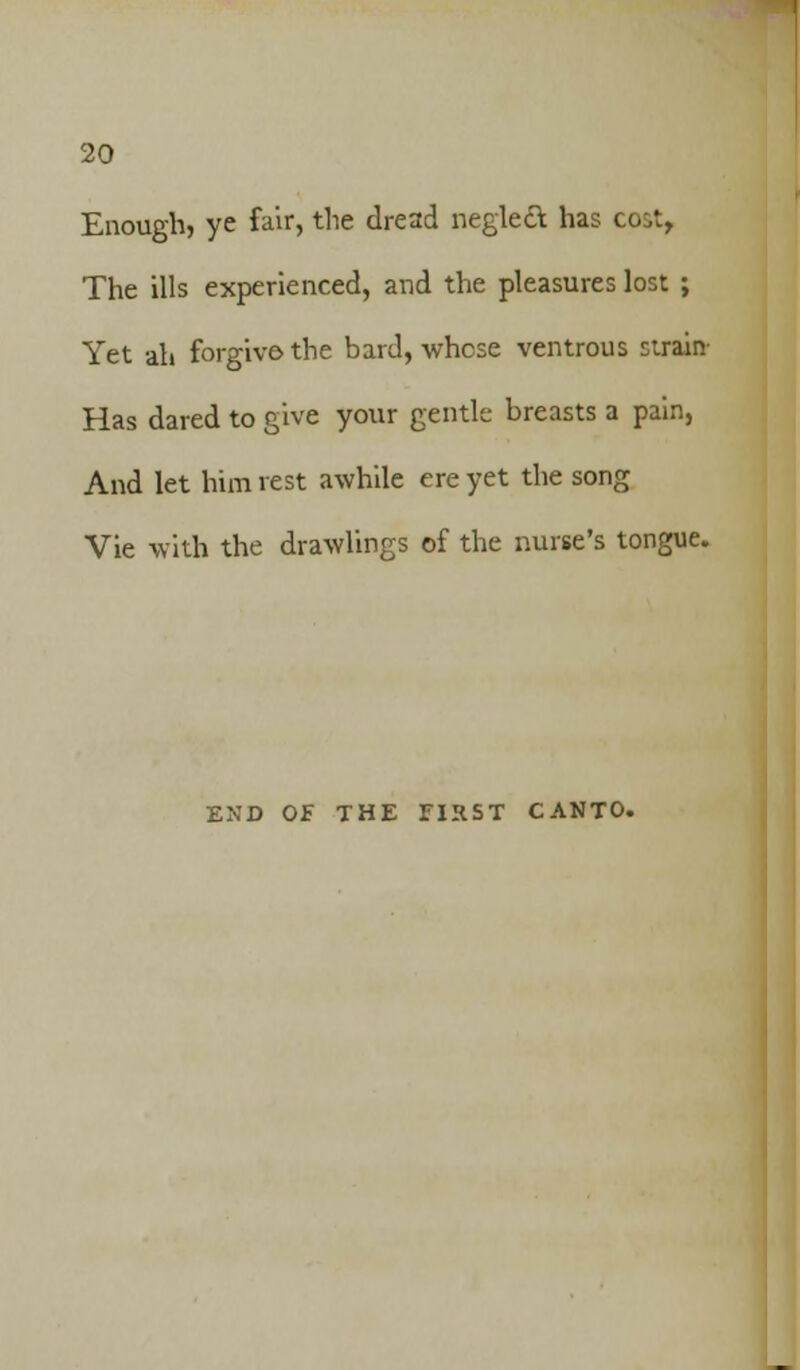 Enough? ye fair, the dread neglect, has co^t, The ills experienced, and the pleasures lost ; Yet ah forgive the bard, whose ventrous sirain- Has dared to give your gentle breasts a pain, And let him rest awhile ere yet the song Vie with the drawlings of the nurse's tongue. END OF THE FIRST CANTO.