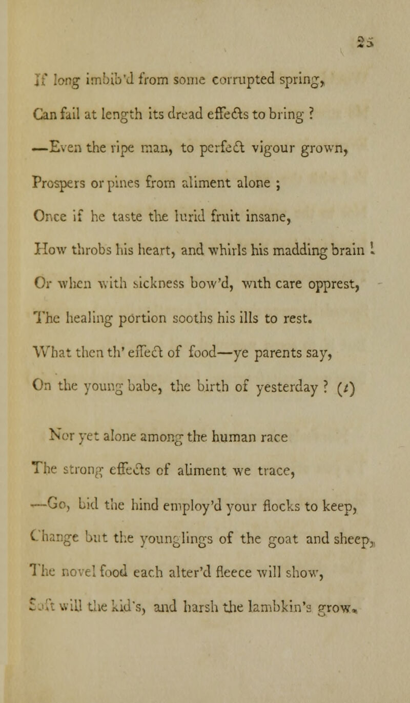If long imbib'd from some corrupted spring,, Can fail at length its dread effects to bring ? —Even the ripe man, to perfect vigour grown, Prospers orpines from aliment alone ; Once if he taste the lurid fruit insane, How throbs his heart, and whirls his madding brain I Or when with sickness bow'd, with care opprest, The healing portion sooths his ills to rest. What then th' effect of food—ye parents say, On the young babe, the birth of yesterday ? (/) Nor yet alone among the human race The strong effects of abment we trace, —Go, Lid the hind employ'd your flocks to keep, Change but the younglings of the goat and sheep, The novel food each alter'd fleece will show, •• '.11 the kid's, and harsh the lambkin's grow»
