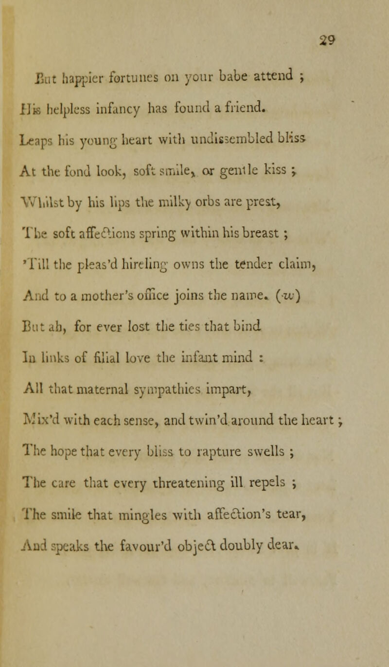 But happier fortunes on your babe attend ; Ha helpless infancy has found a friend. Leaps his young heart with undissembled bliss At the fond look, soft smile, or genile kiss -t Whilst by his lips the milky orbs are prest, The soft affections spring within his breast; 'Till the pleas'd hireling owns the tender claim, And to a mother's office joins the name, (k.) But ah, for ever lost the ties that bind In links of filial love the infant mind : AH that maternal sympathies impart, Mbt'd with each sense, and twin'd around the heart; The hope that every bliss to rapture swells ; The care that every threatening ill repels ; The smile that mingles with affection's tear, And speaks the favour'd object doubly dear*