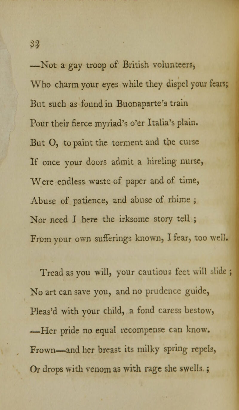 99 —Not a gay troop of British volunteers, Who charm your eyes while they dispel your fears; But such as found in Buonaparte's train Pour their fierce myriad's o'er Italia's plain. But O, to paint the torment and the curse If once your doors admit a hireling nurse, Were endless waste of paper and of time, Abuse of patience, and abuse of rhime ; Nor need I here the irksome story tell ; From your own sufferings known, I fear, too well. Tread as you will, your cautious feet will ilide No art can save you, and no prudence guide, Pleas'd with your child, a fond caress bestow, —Her pride no equal recompense can know. Frown—and her breast its milky spring repels, Or drops with venom as with rage she swells.;