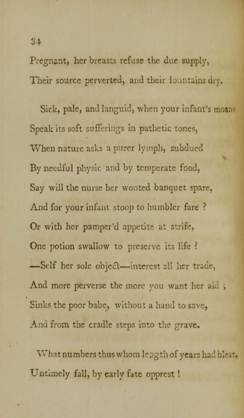 S4 Pregnant, her breasts refuse the due supply, Their source perverted, and their fountains dry. Sick, pale, and languid, when your infant's moani Speak its soft sufferings in pathetic tones, When nature asks a purer lymph, subdued By needful physic and by temperate food, Say will the nurse her wonted banquet spare, And for your infant stoop to humbler fare ? Or with her pamper'd appetite at strife, One potion swallow to preserve its life ? —Self her sole object—interest all her trade, And more perverse the more you want her . Sinks the poor babe, without a hand to save, And from the cradle steps into the grave. What numbers thus whom leagth of years had blest. Untimely fall, by early fate opprest !