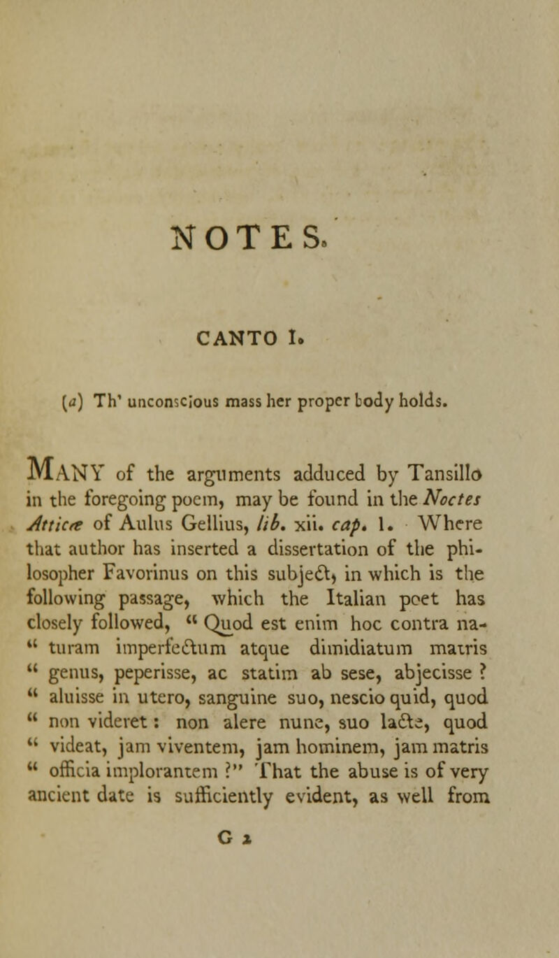 CANTO I. [a) Th' unconscious mass her proper body holds. MANY of the arguments adduced by Tansillo in the foregoing poem, may be found in the Noctes Attktc of Aulus Geilius, lib. xii. cap. 1. Where that author has inserted a dissertation of the phi- losopher Favorinus on this subject in which is the following passage, which the Italian poet has closely followed, H Quod est enivn hoc contra na-  turam imperfe&um atque dimidiatum matris  genus, peperisse, ac statim ab sese, abjecisse ?  aluisse in utero, sanguine suo, nescio quid, quod  non videret: non alere nunc, suo lacle, quod  videat, jam viventem, jam hominem, jam matris  officia implorantem I That the abuse is of very ancient date is sufficiently evident, as well from G x