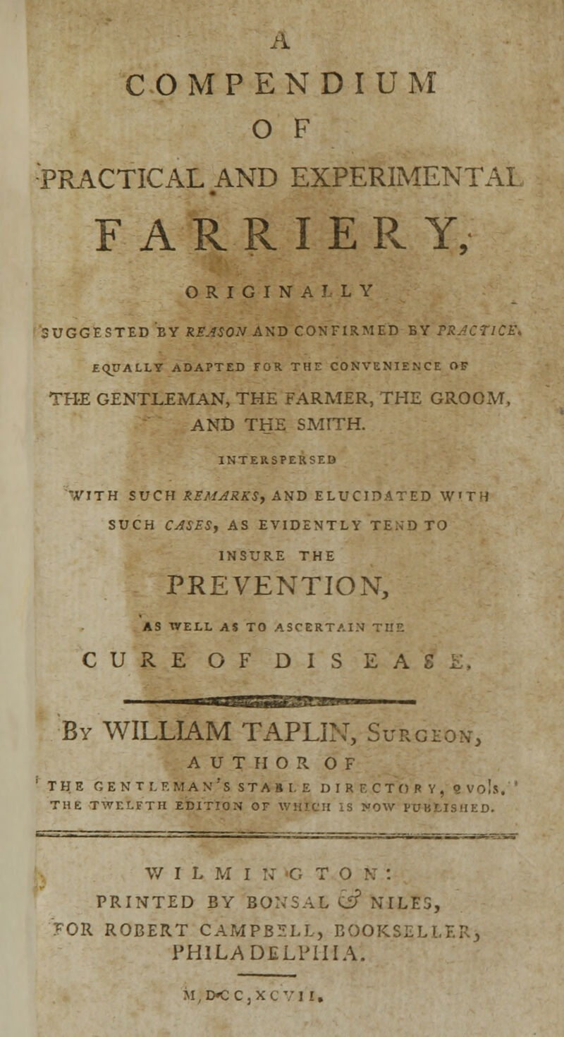 A COMPENDIUM O F PRACTICAL AND EXPERIMENTAL FARRIERY, ORIGINALLY SUGGESTED BY R1«0,VAND CONFIRMED BY PRACTICE. EQUALLY ADAPTED FOR THE CONVENIENCE OF THE GENTLEMAN, THE FARMER, THE GROOM, AND THE SMITH. INTERSPERSED -,VITH SUCH REMARKS, AND ELUCIDATED W'TH SUCH CASES, AS EVIDENTLY TEND TO INSURE THE PREVENTION, AS WELL AS TO ASCERTAIN THE CURE OF DIS EAT. By WILLIAM TAPLIN, Surgeon, AUTHOR OF 1 THE GENT LF. MAN:S STAB I. E DIRECTORY, B Vols, THE TWELFTH EDITION OF WHICH IS NOW PUBLISHED. W I L M I N <G T O PRINTED BY BQNSAt &? NILES, FOR ROBERT CAMPBELL, BOOKSELLER, PHILADELPHIA. M,D*CCjXC VI I,