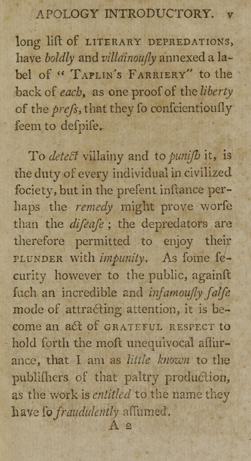 long lift Of LITERARY DEPREDATIONS, have boldly and villainoujly annexed a la- bel of ** Taplin's Farriery to the back of each, as one proof of the liberty of the prefs, that they fo confcientioufly feem to defpife.. To detecl villainy and topunifb it, is the duty of every individual in civilized fociety, but in the prefent inftance per- haps the remedy might prove worfe than the difeafe; the depredators are therefore permitted to enjoy their plunder with impunity. As fome fe- curity however to the public, againft fuch an incredible and infamou/ly falfe mode of attracting attention, it is be- come an ac~l of grateful respect to hold forth the moil unequivocal afiivr- ance, that I am as little known to the pubiifhers of that paltry production, as the work is entitled to the name they have fo fraudulently aiTumed. A 2