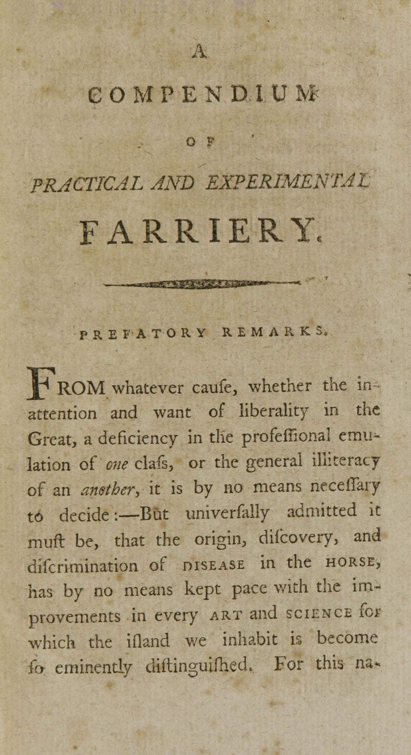 A COMPENDIUM O F PRACTICAL AND EXPERIMENTAL FARRIERY, PREFATORY REMARKS, J^ ROM whatever caufe, whether the in- attention and want of liberality in the Great, a deficiency in the profcffional emu- lation of one clafs, or the general illiteracy of an anether, it is by no means neceflary to decide:—But univerfally admitted it muft be, that the origin, difcovery, and difcrimination of disease in the horse, has by no means kept pace with the im- provements in every art and science for which the ifland we inhabit is become fo- eminently diftinguifhed. For this na*.