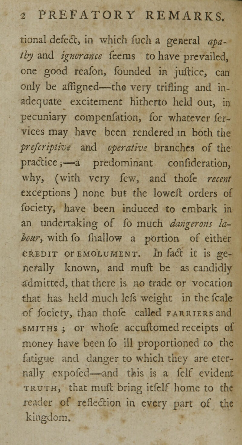 tional defect, in which fuch a general apa- thy and ignorance feems to have prevailed, one good reafon, founded in juilice, can only be afiigned—the very trifling and in- adequate excitement hitherto held out, in pecuniary compenfation, for whatever fer- vices may have been rendered in both the prefcriptiv? and operative branches of the practice;—a predominant confideration, why, (with very few, and thofe recent exceptions) none but the loweil orders of fociety, have been induced to embark in an undertaking of fo much dangerous la- four, with fo fhallow a portion of either credit or emolument. In fact it is ge- nerally known, and muft be as candidly admitted, that there is no trade or vocation that has held much lefs weight in the fcale of fociety, than thofe called farriers and smiths ; or whofe accuftomed receipts of money have been fo ill proportioned to the fatigue and danger to which they are eter- nally expofed—and this is a felf evident truth, that mult bring itfelf home to the reader of reflection in every part of the kingdom.