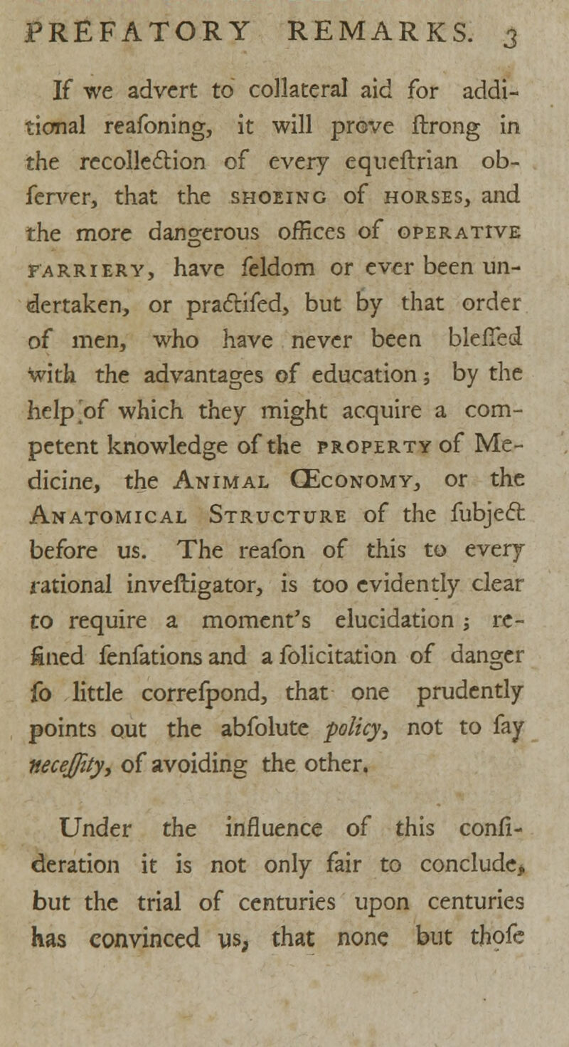 If we advert to collateral aid for addi- tional reafoning, it will prove ftrong in the recollection of every equeftrian ob- ferver, that the shoeing of horses, and the more dangerous offices of operative farriery, have feldom or ever been un- dertaken, or praclifed, but by that order of men, who have never been blefTed with the advantages of education; by the help of which they might acquire a com- petent knowledge of the property of Me- dicine, the Animal GEconomy, or the Anatomical Structure of the fubjeft before us. The reafon of this to every rational inveftigator, is too evidently clear to require a moment's elucidation; re- fined fenfations and a folicitation of danger fo little correfpond, that one prudently points out the abfolute policy, not to fay ttecejfity, of avoiding the other. Under the influence of this confi- deration it is not only fair to conclude* but the trial of centuries upon centuries has convinced us, that none but thofe