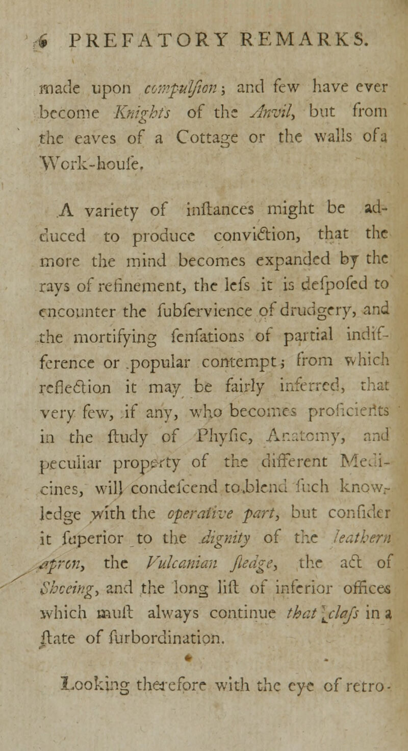 made upon compulfion -, and few have ever become Knights of the Anvil* but from the eaves of a Cottage or the walls ofa 'Wcrk-koule. A variety of inftances might be ad- duced to produce conviction, that the more the mind becomes expanded by the rays of refinement, the lefs it is defpofed to encounter the fubfervience of drudgery, and the mortifying fenfations of partial indif- ference or .popular contempt j from which reflection it may be fairly inferred, I very few, if any, who becomes proficients in the ftudy of Phyfic, Anatomy, and peculiar property of the different Medi- cines, will condefcend to.blend fuch know- ledge with the operative fart, but con fide r it foperior to the Jignity of the leathern aftron, the Fulcanian Jledgey the act of Shoeing, and the long lift of inferior offices which mull always continue that \clajs in a ilate of furbordination. Looking therefore with the eye of retro-