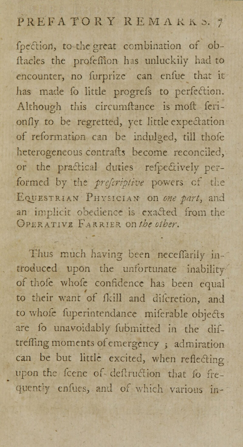 fpection, to the great combination of ob- ftacles the profefiion has unluckily had to encounter, no furprize can eniue that it has made fo little progrefs to perfection. Although this circumflance is moll feri- onfly to be regretted, yet little expectation of reformation can be indulged, till thofe heterogeneous contrails become reconciled, or the practical duties reflectively per- formed by the frefcrrptive powers cf the Equestrian Physician on one -part, and an implicit obedience is exacted from the Gpi;rativjs Farrier on the Giber. Thus much having been necefTarily in- troduced upon the unfortunate inability of thofe whofe confidence has been equal to their want of flail and discretion, and to whole fuperintendance miferable objects are fo unavoidably fubmitted in the dif- treffing moments of emergency •> admiration can be but little excited, when reflecting upon the fcene of- deftructioh that fo fre- quently enfues, and of which various in-