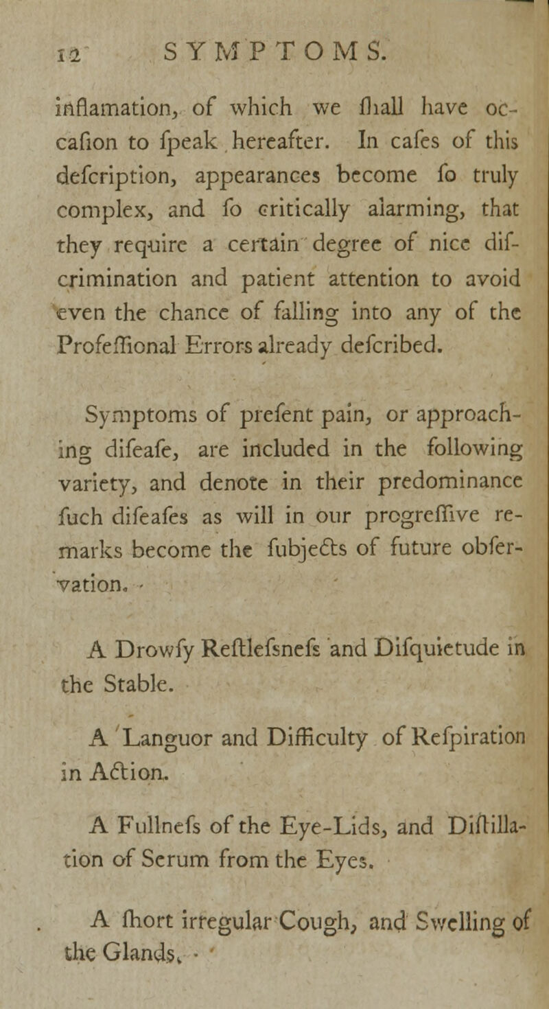 inflamation, of which we fliall liave oc- cafion to fpeak hereafter. In cafes of this defcription, appearances become fo truly complex, and fo critically alarming, that they require a certain degree of nice dif- crimination and patient attention to avoid even the chance of falling into any of the Profeflional Errors already defcribed. Symptoms of prefent pain, or approach- ing difeafe, are included in the following variety, and denote in their predominance fuch difeafes as will in our progrefiive re- marks become the fubjects of future obfer- vation. - A Drowfy Reftlefsnefs and Difquietude m the Stable. A Languor and Difficulty of Refpiration in Action. A Fullnefs of the Eye-Lids, and Diftilla- tion of Serum from the Eyes. A fhort irregular Cough, and Swelling of the Glands »