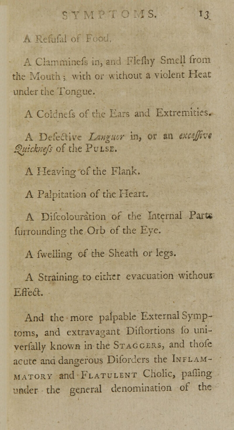 A }. A Clamminefs in, and Flefhy Smell from the Mouth; with or without a violent Heat under the Tongue. A Coldnefs of the Ears and Extremities. A Defective Languor in, or an meffivt gukknefs of the Pulse. A Heaving'of the Flank. A Palpitation of the Heart. A Difcolouration of the Internal Parte fui rounding the Orb of the Eve. A fweiling of the Sheath or legs. A Straining to either evacuation without Effeft. And the more palpable External Symp- toms, and extravagant DiiTortions lb uni- verfally known in the Staggers, and thofe acute and dangerous Diforders the Inflam- matory and Flatulent Cholic, paffing vender the general denomination of the