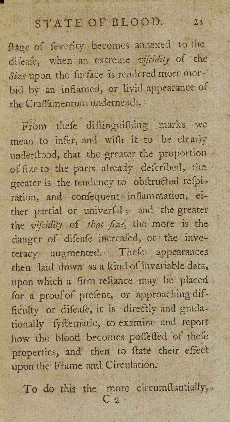 fU«e of fevefity becomes annexed to the difeafe, when an extreme vijcidiiy of the Size upon the furface is rendered more mor- bid by an inflamed, or livid appearance of the Craflamentum underneath. From thefe diftinguifhing marks we mean to infer, and wifh it to be clearly uaderilood, that the greater the proportion of fize to the parts already defcribed, the greater is the tendency to obftrucled refpi- ration, and confequent inflammation, ei- ther partial or univerfal■$< and the greater the vifcidity of that fize^ the more is the danger of difeafe increafed, or the inve- teracy augmented, Thefc appearances then laid down as a kind of invariable data, upon which a firm reliance may be placed for a proof of prefent, or approaching dif- ficulty or difeafe, it is dire&ly and grada- tionally fyffematic, to examine and report how the blood becomes pofTeffed of thefe properties, and then to ftate their efFect upon the Frame and Circulation. To do this the more circumftantially, C'a