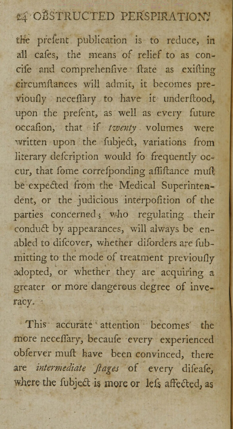 the prefent publication is to reduce, in all cafes, the means of relief to as con- cife and comprehenfive ftate as exifling circumflances will admit, it becomes pre- vioufly necefTary to have it underflood, upon the prefent, as well as every future occafion, that if twenty volumes were written upon the Subject, variations from literary defcription would fo frequently oc- cur, that fome corresponding affiftance mufl be expected from the Medical Superinten- dent, or the judicious interpofition of the parties concerned; who regulating their conduct by appearances, will always be en- abled to difcover, whether diforders are Sub- mitting to the mode of treatment previously adopted, or whether they are acquiring a greater or more dangerous degree of inve- racy. This accurate attention becomes' the more necefTary, becaufe every experienced obferver mufl have been convinced, there are intermediate ftages of every difeafe, where the fubjcct is more or lefs affected, as