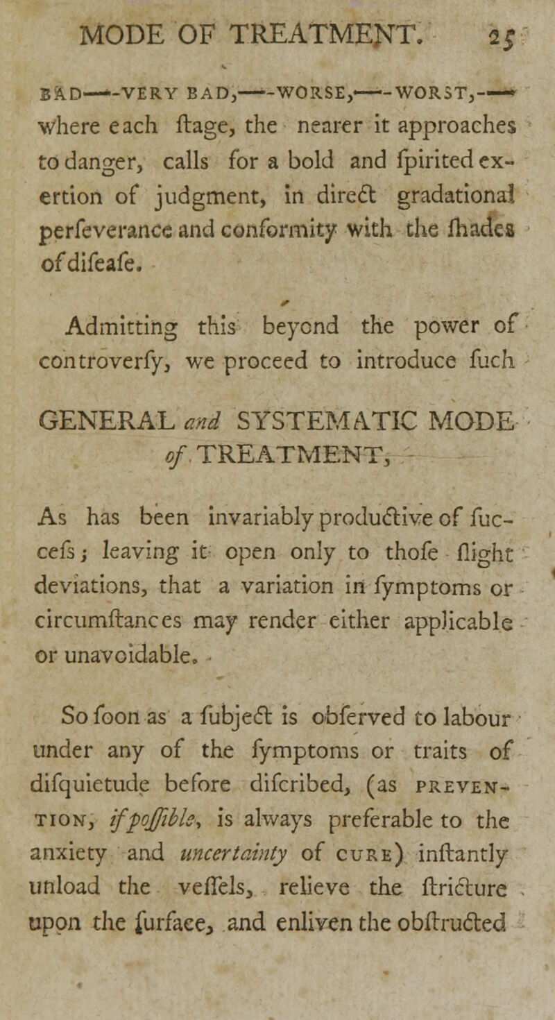 BAD—-VERY BAD, WORSE,—-WORST,-— Where each ftage, the nearer it approaches to danger, calls for a bold and fpirited ex- ertion of judgment, in direct gradational perfeverance and conformity with the ihadcs of difeafe. Admitting this beyond the power of controverfy, we proceed to introduce fuch GENERAL and SYSTEMATIC MODE of TREATMENT, As has been invariably productive of fuc- cefs j leaving it open only to thofe flight deviations, that a variation in fymptoms or circumftances may render either applicable or unavoidable,, Sofoon as a fubject is obferved to labour under any of the fymptoms or traits of difquietude before difcribed, (as preven- tion, ifpojfibls, is always preferable to the anxiety and uncertainty of cure) inflantly unload the veffels, relieve the ftriclure - upon the furface, and enliven the obftructed