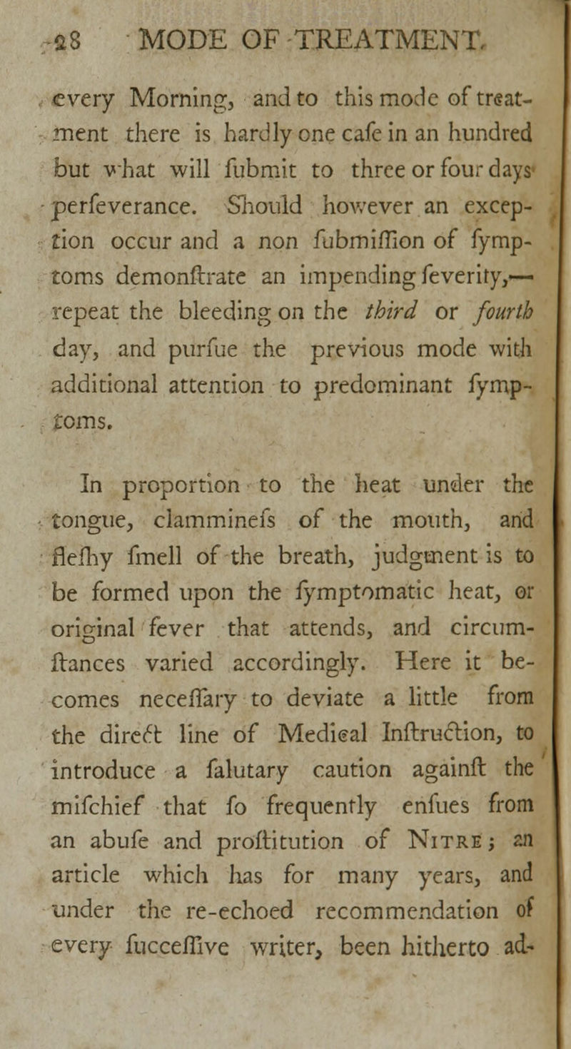 every Morning, and to this mode of treat- ment there is hardly one cafe in an hundred but what will fubmit to three or four days perfeverance. Should however an excep- tion occur and a non fubmiflion of fymp- toms demonstrate an impending feverity,-— repeat the bleeding on the third or fourth day, and purfue the previous mode with additional attention to predominant fymp- tcms. In proportion to the heat under the tongue, clamminefs of the mouth, and flefhy fmell of the breath, judgment is to be formed upon the fymptomatic heat, or original fever that attends, and circum- flances varied accordingly. Here it be- comes necefTary to deviate a little from the direct line of Medieal Inftruction, to introduce a falutary caution againft the mifchief that fo frequently enfues from an abufe and proftitution of Nitre ; an article which has for many years, and under the re-echoed recommendation of every fuccefiive writer, been hitherto ad-