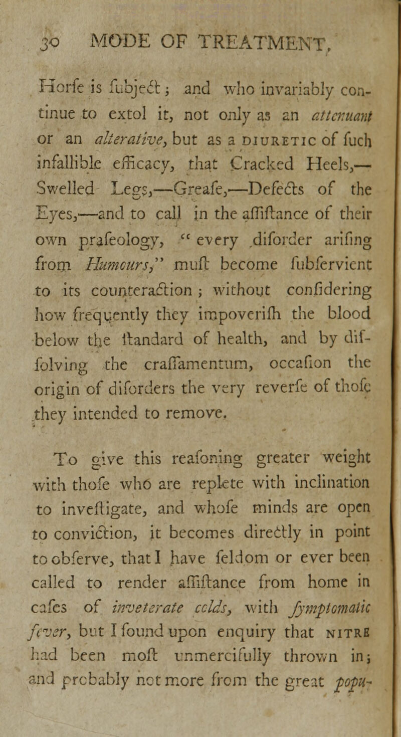 Horfc is fubject -, and who invariably con- tinue to extol it, not only as an attcr.uant or an alterative, but as a diuretic of fuch infallible efficacy, that Cracked Heels,— Swelled Le<?s,—Greafe,—Defects of the Eyes,—and to call in the affiflance of their own prafeology,  every diforder arifing from Humours mud become fubfervient to its counteraction ; without confidering how frequently they iropovcrifh the blood below the ftandard of health, and by dif- folving the craflamentum, occafion the origin of diforders the very reverfe of thofe .they intended to remove. To give this reafoning greater weight with thofe who are replete with inclination to inveftigate, and whofe minds are open to conviction, it becomes directly in point toobferve, that I have feldpm or ever been called to render amftance from home in cafes of inveterate eclds, with Jympomaik fever, but I found upon enquiry that nitre had been moil unmercifully thrown in; and probably not more from the great jpopu~